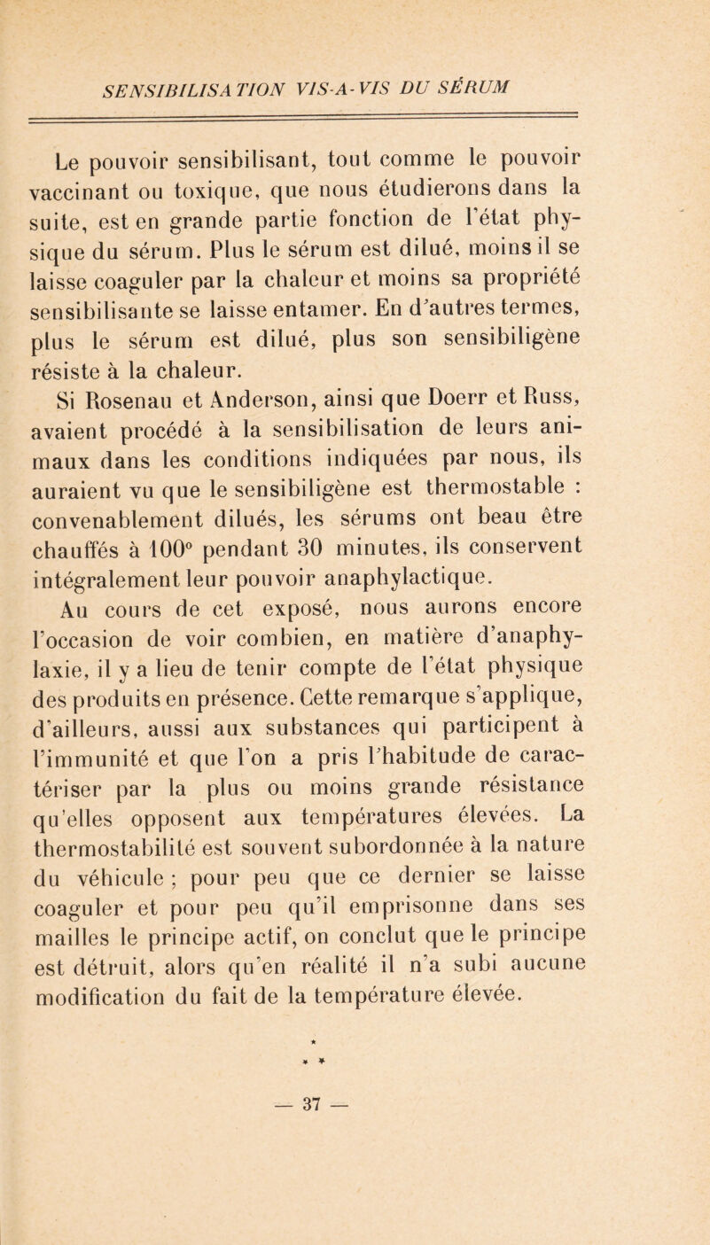 Le pouvoir sensibilisant, tout comme le pouvoir vaccinant ou toxique, que nous étudierons dans la suite, est en grande partie fonction de l’état phy- sique du sérum. Plus le sérum est dilué, moins il se laisse coaguler par la chaleur et moins sa propriété sensibilisante se laisse entamer. En d'autres termes, plus le sérum est dilué, plus son sensibiligène résiste à la chaleur. Si Rosenau et Anderson, ainsi que Doerr et Russ, avaient procédé à la sensibilisation de leurs ani- maux dans les conditions indiquées par nous, ils auraient vu que le sensibiligène est thermostable : convenablement dilués, les sérums ont beau être chauffés à 100° pendant 30 minutes, ils conservent intégralement leur pouvoir anaphylactique. Au cours de cet exposé, nous aurons encore l’occasion de voir combien, en matière d’anaphy- laxie, il y a lieu de tenir compte de l’état physique des produits en présence. Cette remarque s’applique, d’ailleurs, aussi aux substances qui participent à l’immunité et que l’on a pris l'habitude de carac- tériser par la plus ou moins grande résistance qu’elles opposent aux températures élevées. La thermostabilité est souvent subordonnée à la nature du véhicule ; pour peu que ce dernier se laisse coaguler et pour peu qu’il emprisonne dans ses mailles le principe actif, on conclut que le principe est détruit, alors qu’en réalité il n’a subi aucune modification du fait de la température élevée. ¥ *