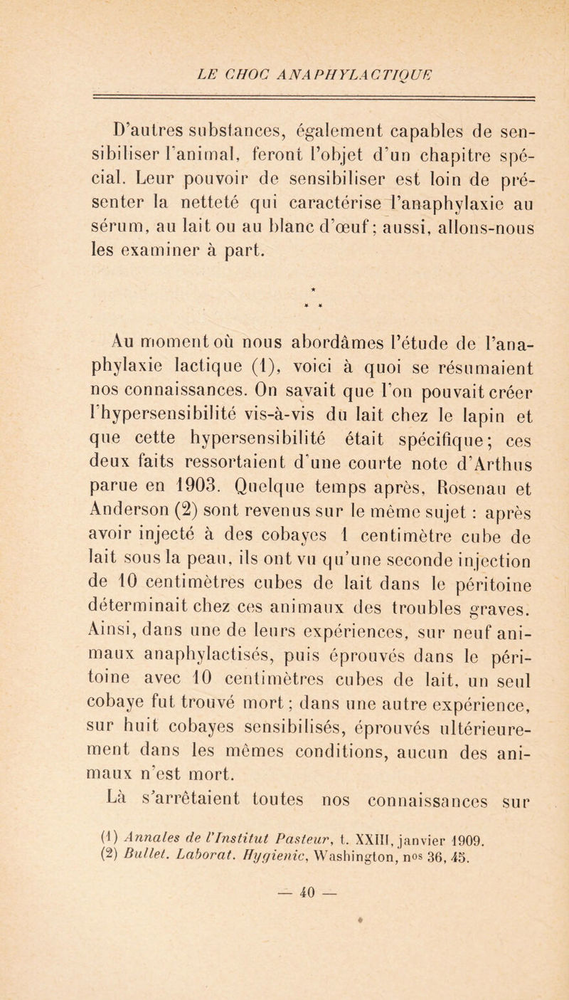 D’autres substances, également capables de sen- sibiliser Fanimal, feront l’objet d’un chapitre spé- cial. Leur pouvoir de sensibiliser est loin de pré- senter la netteté qui caractérise l’anaphylaxie au sérum, au lait ou au blanc d’œuf ; aussi, allons-nous les examiner à part. Au moment où nous abordâmes l’étude de l’ana- phylaxie lactique (1), voici à quoi se résumaient nos connaissances. On savait que l’on pouvait créer l'hypersensibilité vis-à-vis du lait chez le lapin et que cette hypersensibilité était spécifique; ces deux faits ressortaient d'une courte note d’Arthus parue en 1903. Quelque temps après, Rosenau et Anderson (2) sont revenus sur le même sujet : après avoir injecté à des cobayes 1 centimètre cube de lait sous la peau, ils ont vu qu’une seconde injection de 10 centimètres cubes de lait dans le péritoine déterminait chez ces animaux des troubles graves. Ainsi, dans une de leurs expériences, sur neuf ani- maux anaphylactisés, puis éprouvés dans le péri- toine avec 10 centimètres cubes de lait, un seul cobaye fut trouvé mort ; dans une autre expérience, sur huit cobayes sensibilisés, éprouvés ultérieure- ment dans les mêmes conditions, aucun des ani- maux n'est mort. Là s'arrêtaient toutes nos connaissances sur (1) Annales de l'Institut Pasteur, t. XXIII, janvier 1909.