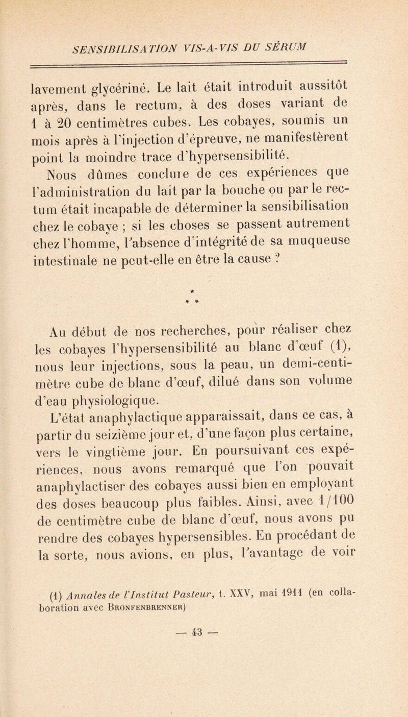 lavement glycériné. Le lait était introduit aussitôt après, dans le rectum, à des doses variant de 1 à 50 centimètres cubes. Les cobayes, soumis un mois après à l in jection d’épreuve, ne manifestèrent point la moindre trace d’hypersensibilité. Nous dûmes conclure de ces expériences que l’administration du lait par la bouche ou par le rec- tum était incapable de déterminer la sensibilisation chez le cobaye ; si les choses se passent autrement chez l’homme, Labsence d’intégrité de sa muqueuse intestinale ne peut-elle en être la cause ? Au début de nos recherches, pour réaliser chez les cobayes l’hypersensibilité au blanc d’œuf (1), nous leur injections, sous la peau, un demi-centi- mètre cube de blanc d’œuf, dilué dans son volume d’eau physiologique. L’état anaphylactique apparaissait, dans ce cas, à partir du seizième jour et, d une façon plus certaine, vers le vingtième jour. En poursuivant ces expé- riences, nous avons remarqué que Y on pouvait anaphylactiser des cobayes aussi bien en employant des doses beaucoup plus faibles. Ainsi, avec 1/100 de centimètre cube de blanc d’œuf, nous avons pu rendre des cobayes hypersensibles. En procédant de la sorte, nous avions, en plus, bavantage de voir (1) Annales de l'Institut Pasteur, t. XXV, mai 1911 (en colla- boration avec Bronfenbrenner)