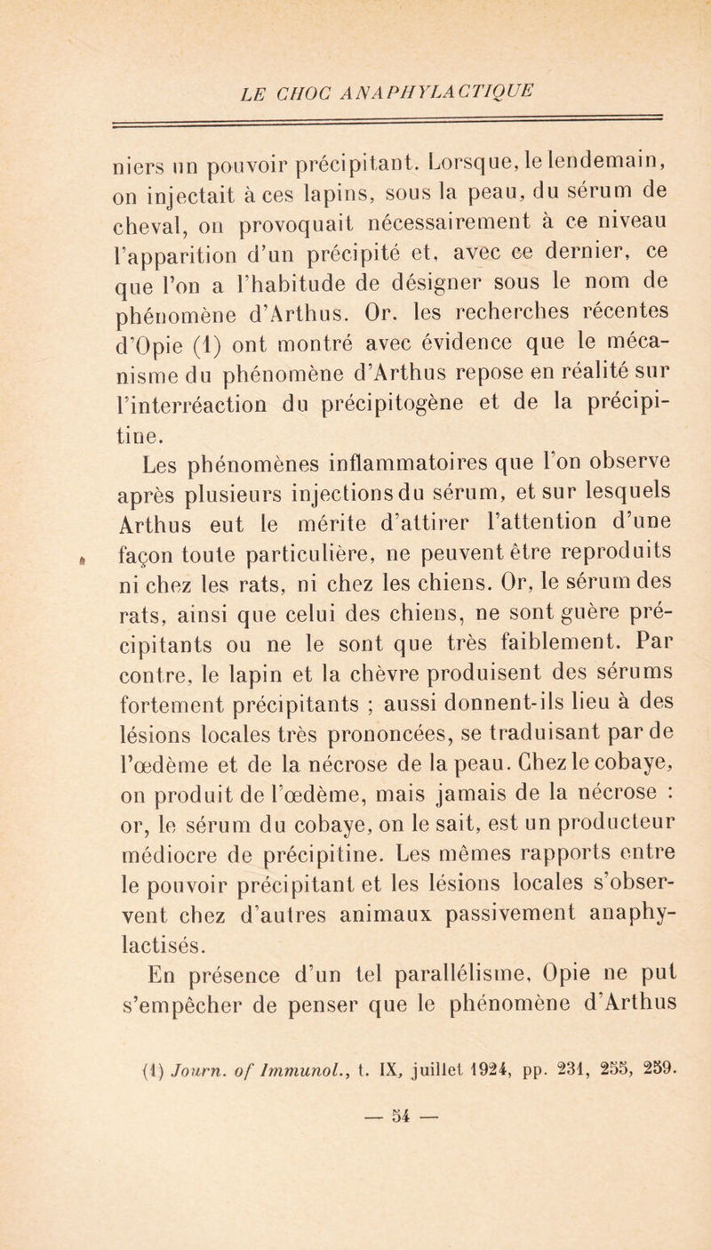 niers un pouvoir précipitant. Lorsque, le lendemain, on injectait à ces lapins, sous la peau, du sérum de cheval, on provoquait nécessairement à ce niveau l’apparition d’un précipité et, avec ce dernier, ce que l’on a l’habitude de désigner sous le nom de phénomène d’Arthus. Or. les recherches récentes d’Opie (1) ont montré avec évidence que le méca- nisme du phénomène d’Arthus repose en réalité sur l’interréaction du précipitogène et de la précipi- tine. Les phénomènes inflammatoires que l’on observe après plusieurs injectionsdu sérum, et sur lesquels Arthus eut le mérite d’attirer l’attention d’une % façon toute particulière, ne peuvent être reproduits ni chez les rats, ni chez les chiens. Or, le sérum des rats, ainsi que celui des chiens, ne sont guère pré- cipitants ou ne le sont que très faiblement. Par contre, le lapin et la chèvre produisent des sérums fortement précipitants ; aussi donnent-ils lieu à des lésions locales très prononcées, se traduisant par de l’œdème et de la nécrose de la peau. Chez le cobaye, on produit de l’œdème, mais jamais de la nécrose : or, le sérum du cobaye, on le sait, est un producteur médiocre de précipitine. Les mêmes rapports entre le pouvoir précipitant et les lésions locales s’obser- vent chez d’autres animaux passivement anaphy- lactisés. En présence d’un tel parallélisme, Opie ne put s’empêcher de penser que le phénomène d’Arthus (1) Journ. of Immunol., t. IX, juillet 1924, pp. 231, 255, 259.