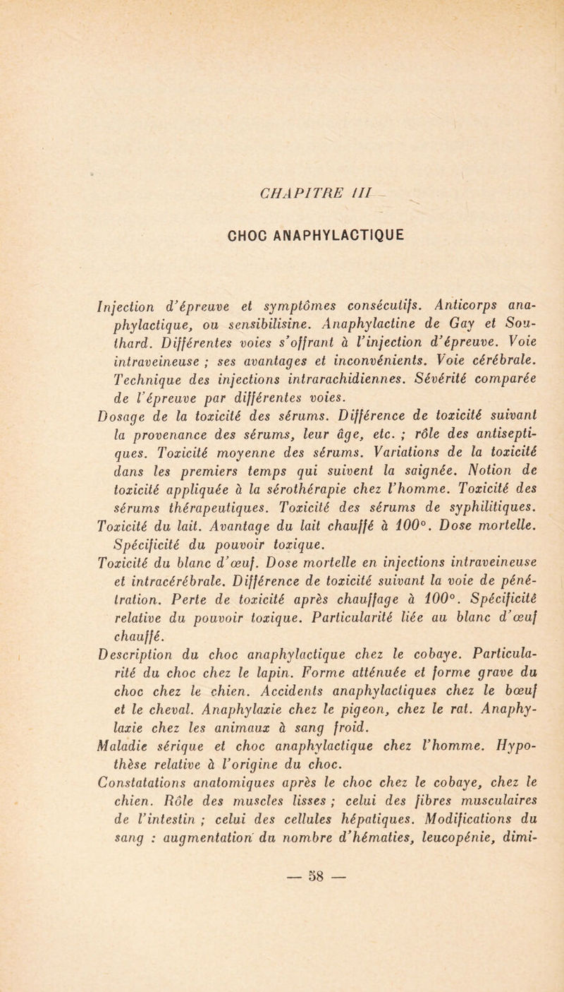 CHAPITRE III CHOC ANAPHYLACTIQUE Injection d'épreuve et symptômes consécutifs. Anticorps ana- phylactique, ou sensibilisine. Anaphylactine de Gay et Sou- thard. Différentes voies s'offrant à l'injection d'épreuve. Voie intraveineuse ; ses avantages et inconvénients. Voie cérébrale. Technique des injections intrarachidiennes. Sévérité comparée de l'épreuve par différentes voies. Dosage de la toxicité des sérums. Différence de toxicité suivant la provenance des sérums, leur âge, etc. ; rôle des antisepti- ques. Toxicité moyenne des sérums. Variations de la toxicité dans les premiers temps qui suivent la saignée. Notion de toxicité appliquée à la sérothérapie chez l'homme. Toxicité des sérums thérapeutiques. Toxicité des sérums de syphilitiques. Toxicité du lait. Avantage du lait chauffé à 100°. Dose mortelle. Spécificité du pouvoir toxique. Toxicité du blanc d'œuf. Dose mortelle en injections intraveineuse et intracérébrale. Différence de toxicité suivant la voie de péné- tration. Perte de toxicité après chauffage à 100°. Spécificité relative du pouvoir toxique. Particularité liée au blanc d'œuf chauffé. Description du choc anaphylactique chez le cobaye. Particula- rité du choc chez le lapin. Forme atténuée et forme grave du choc chez le chien. Accidents anaphylactiques chez le bœuf et le cheval. Anaphylaxie chez le pigeon, chez le rat. Anaphy- laxie chez les animaux à sang froid. Maladie sérique et choc anaphylactique chez l'homme. Hypo- thèse relative à l'origine du choc. Constatations anatomiques après le choc chez le cobaye, chez le chien. Rôle des muscles lisses ; celui des fibres musculaires de l'intestin ; celui des cellules hépatiques. Modifications du sang : augmentation du nombre d'hématies, leucopénie, dimi-