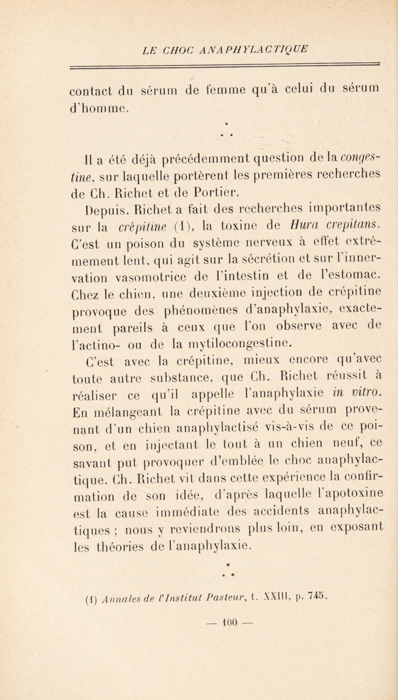 contact du sérum de femme qu à celui du sérum d’homme. ¥ ¥ Il a été déjà précédemment question delà conges- tine, sur laquelle portèrent les premières recherches de Ch. Richet et de Portier. Depuis. Richet a fait des recherches importantes sur la crépitine (1), la toxine de Hura crepitans. C’est un poison du système nerveux à effet extrê- mement lent, qui agit sur la sécrétion et sur l’inner- vation vasomotrice de l’intestin et de l’estomac. Chez le chien, une deuxième injection de crépitine provoque des phénomènes d’anaphylaxie, exacte- ment pareils à ceux que Pon observe avec de Pactino- ou de la mytilocongestine. C’est avec la crépitine, mieux encore qu’avec toute autre substance, que Ch. Richet réussit à réaliser ce qu il appelle 1 anaphylaxie in vitio. En mélangeant la crépitine avec du sérum prove- nant d’un chien anaphylactisé vis-à-vis de ce poi- son, et en injectant le tout à un chien ne ut, ce savant put provoquer d’emblée le choc anaphylac- tique. Ch. Richet vit dans cette expérience la confir- mation de son idée, d’après laquelle 1 apotoxine est la cause immédiate des accidents anaphylac- tiques ; nous y reviendrons plus loin, en exposant les théories de l’anaphylaxie. (1) Annales de CInstitut Pasteur, t. XXIII, p. 745.