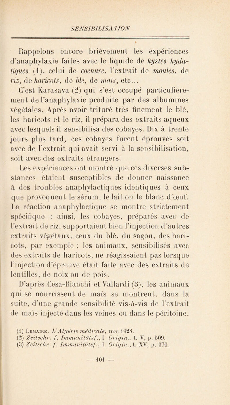 Rappelons encore brièvement les expériences cTanaphylaxie laites avec le liquide de kystes hyda- tiques (1), celui de coenure, l’extrait de moules, de riz, de haricots, de blè, de mais, etc... C’est Karasava (2) qui s’est occupé particulière- ment de l’anaphylaxie produite par des albumines végétales. Après avoir trituré très finement le blé, les haricots et le riz, il prépara des extraits aqueux avec lesquels il sensibilisa des cobayes. Dix à trente jours plus tard, ces cobayes furent éprouvés soit avec de l’extrait qui avait servi à la sensibilisation, soit avec des extraits étrangers. Les expériences ont montré que ces diverses sub- stances étaient susceptibles de donner naissance à des troubles anaphylactiques identiques à ceux que provoquent le sérum, le lait ou le blanc d’œuf. La réaction anaphylactique se montre strictement spécifique : ainsi, les cobayes, préparés avec de l’extrait de riz, supportaient bien l’injection d’autres extraits végétaux, ceux du blé, du sagou, des hari- cots, par exemple ; les animaux, sensibilisés avec des extraits de haricots, ne réagissaient pas lorsque l’injection d’épreuve était faite avec des extraits de lentilles, de noix ou de pois. D’après Cesa-Bianchi et Vallardi (3), les animaux qui se nourrissent de maïs se montrent, dans la suite, d’une grande sensibilité vis-à-vis de l’extrait de maïs injecté dans les veines ou dans le péritoine. (4) Lemaire. L'Algérie médicale, mai 4928. (2) Zeitschr. f. Immunitâtsf., I Origin.. t. V, p. 509. (3) Zeitschr. f. Immunitâtsf., I. Origin., t. XV, p. 370. — 404 —