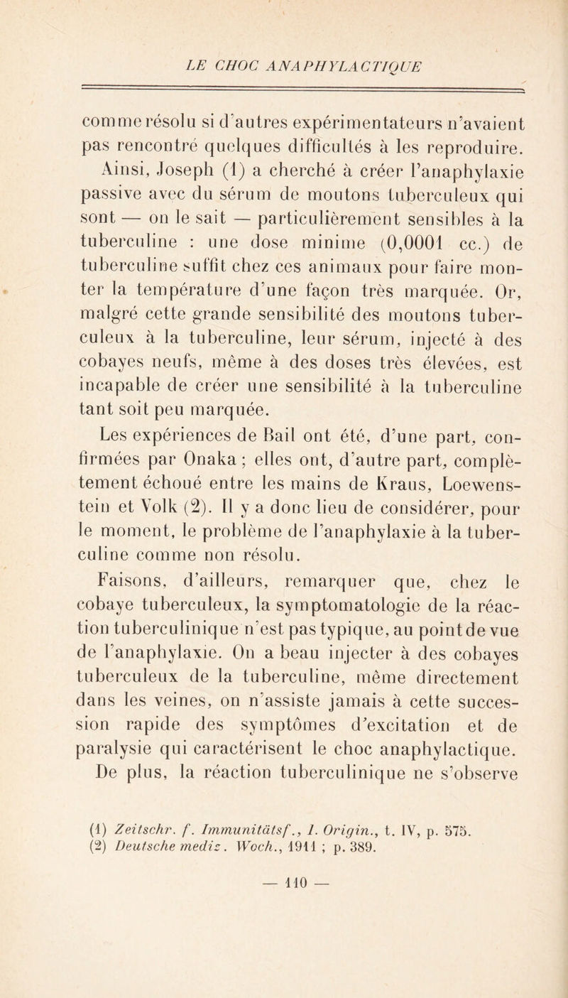 comme résolu si d’autres expérimentateurs n’avaient pas rencontré quelques difficultés à les reproduire. Ainsi, Joseph (1) a cherché à créer l’anaphylaxie passive avec du sérum de moutons tuberculeux qui sont — on le sait — particulièrement sensibles à la tuberculine : une dose minime (0,0001 cc.) de tuberculine suffit chez ces animaux pour faire mon- ter la température d’une façon très marquée. Or, malgré cette grande sensibilité des moutons tuber- culeux à la tuberculine, leur sérum, injecté à des cobayes neufs, même à des doses très élevées, est incapable de créer une sensibilité h la tuberculine tant soit peu marquée. Les expériences de Bail ont été, d’une part, con- firmées par Onaka ; elles ont, d’autre part, complè- tement échoué entre les mains de Kraus, Loewens- tein et Volk (2). Il y a donc lieu de considérer, pour le moment, le problème de l’anaphylaxie à la tuber- culine comme non résolu. Faisons, d’ailleurs, remarquer que, chez le cobaye tuberculeux, la symptomatologie de la réac- tion tuberculinique n'est pas typique, au point de vue de l'anaphylaxie. On a beau injecter à des cobayes tuberculeux de la tuberculine, même directement dans les veines, on n’assiste jamais à cette succes- sion rapide des symptômes d'excitation et de paralysie qui caractérisent le choc anaphylactique. De plus, la réaction tuberculinique ne s’observe (1) Zeitschr. f. Immunitatsf1. Origin., t. IV, p. 575. (2) Deutsche médis. Woch., 1914 ; p. 389.