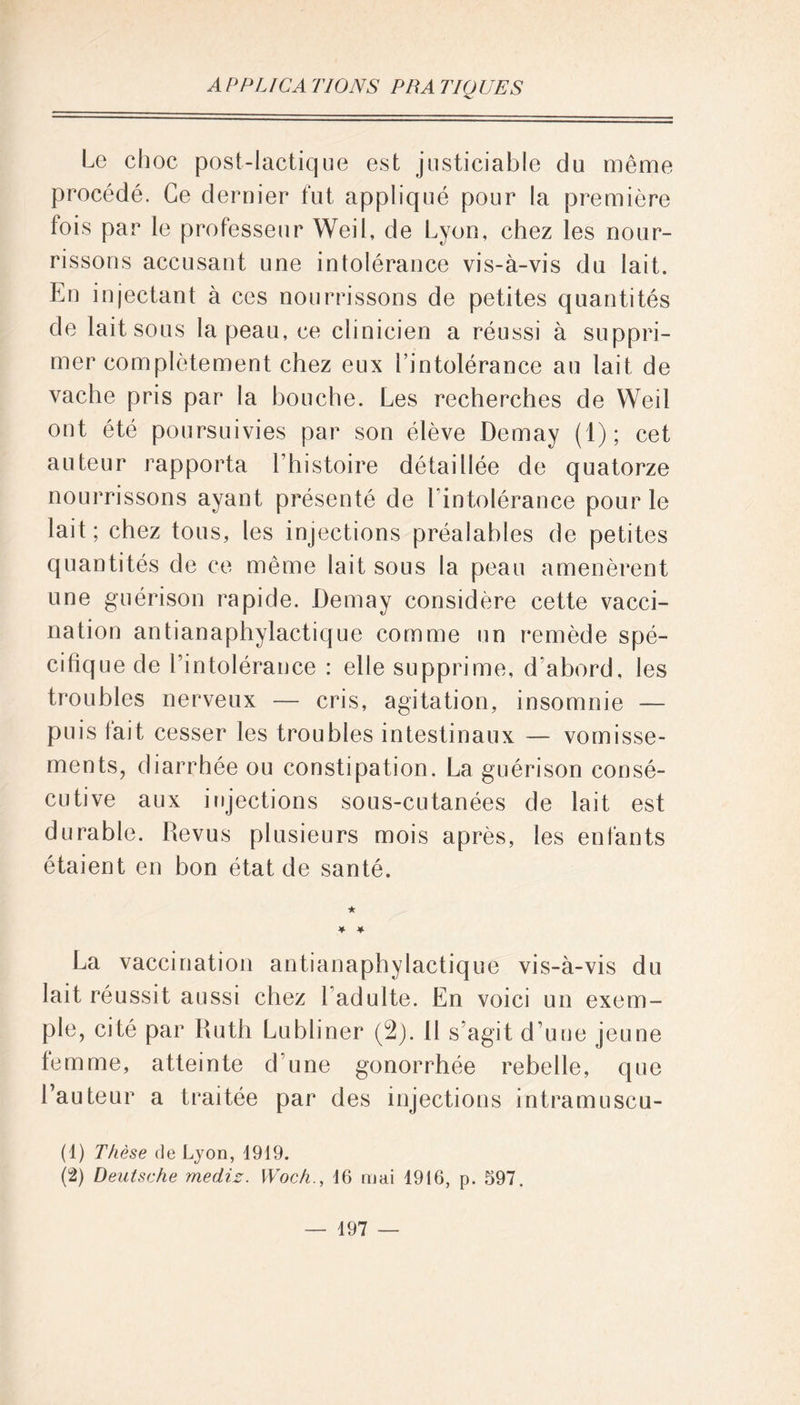 Le choc post-lactique est justiciable du même procédé. Ce dernier fut appliqué pour la première fois par le professeur Weil, de Lyon, chez les nour- rissons accusant une intolérance vis-à-vis du lait. En injectant à ces nourrissons de petites quantités de lait sous la peau, ce clinicien a réussi à suppri- mer complètement chez eux l’intolérance au lait de vache pris par la bouche. Les recherches de Weil ont été poursuivies par son élève Demay (1); cet auteur rapporta l’histoire détaillée de quatorze nourrissons ayant présenté de l'intolérance pour le lait; chez tous, les injections préalables de petites quantités de ce même lait sous la peau amenèrent une guérison rapide. Demay considère cette vacci- nation antianaphylactique comme un remède spé- cifique de l’intolérance : elle supprime, d’abord, les troubles nerveux — cris, agitation, insomnie — puis fait cesser les troubles intestinaux — vomisse- ments, diarrhée ou constipation. La guérison consé- cutive aux injections sous-cutanées de lait est durable. Revus plusieurs mois après, les enfants étaient en bon état de santé. La vaccination antianaphylactique vis-à-vis du lait réussit aussi chez l adulte. En voici un exem- ple, cité par Ruth Lubliner (2). il s’agit d’une jeune femme, atteinte d’une gonorrhée rebelle, que l’auteur a traitée par des injections intramuscu- (4) Thèse de Lyon, 1919. (2) Deutsche mediz. Woch., 16 mai 1916, p. 597.