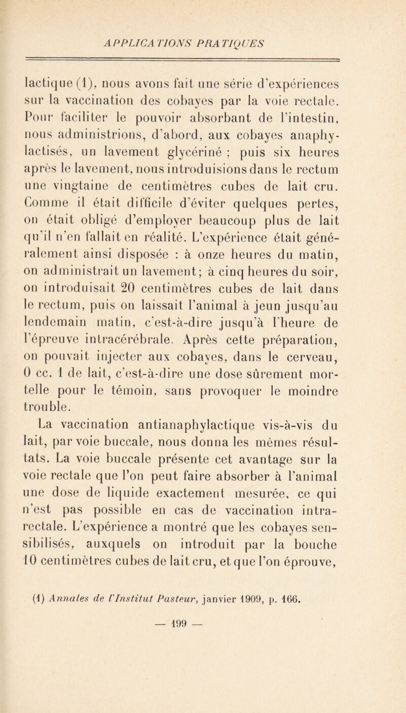 lactique (1), nous avons fait une série d’expériences sur la vaccination des cobayes par la voie rectale. Pour faciliter le pouvoir absorbant de Fintestin, nous administrions, d’abord, aux cobayes anapliy- lactisés, un lavement glycériné ; puis six heures après le lavement, lions introduisions dans le rectum une vingtaine de centimètres cubes de lait cru. Comme il était difficile d’éviter quelques pertes, on était obligé d’employer beaucoup plus de lait qu’il n’en fallait en réalité. L’expérience était géné- ralement ainsi disposée : à onze heures du matin, on administrait un lavement; à cinq heures du soir, on introduisait 20 centimètres cubes de lait dans le rectum, puis on laissait l’animal à jeun jusqu’au lendemain matin, c’est-à-dire jusqu’à l’heure de l’épreuve intracérébrale. Après cette préparation, on pouvait injecter aux cobayes, dans le cerveau, 0 cc. 1 de lait, c’est-à-dire une dose sûrement mor- telle pour le témoin, sans provoquer le moindre trouble. La vaccination antianaphylactique vis-à-vis du lait, par voie buccale, nous donna les mêmes résul- tats. La voie buccale présente cet avantage sur la voie rectale que l’on peut faire absorber à l’animal une dose de liquide exactement mesurée, ce qui n’est pas possible en cas de vaccination intra- rectale. L’expérience a montré que les cobayes sen- sibilisés, auxquels on introduit par la bouche 10 centimètres cubes de lait cru, et que l’on éprouve, (1) Annales de VInstitut Pasteur, janvier 1909, p. 466. — 499 —