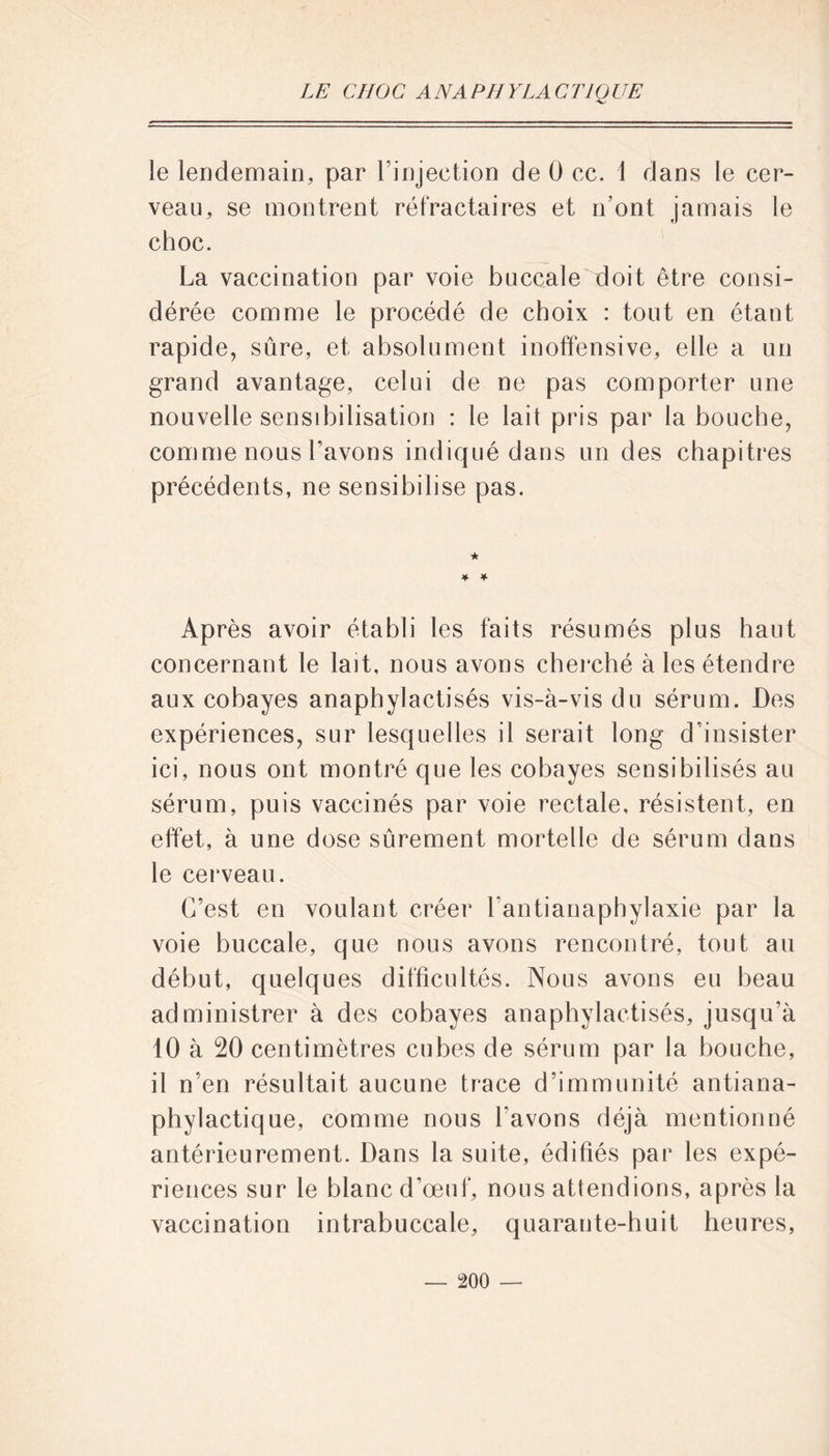 le lendemain, par l’injection de 0 cc. 1 dans le cer- veau, se montrent réfractaires et n’ont jamais le choc. La vaccination par voie buccale doit être consi- dérée comme le procédé de choix : tout en étant rapide, sûre, et absolument inoffensive, elle a un grand avantage, celui de ne pas comporter une nouvelle sensibilisation : le lait pris par la bouche, comme nous l’avons indiqué dans un des chapitres précédents, ne sensibilise pas. Après avoir établi les faits résumés plus haut concernant le lait, nous avons cherché à les étendre aux cobayes anaphylactisés vis-à-vis du sérum. Des expériences, sur lesquelles il serait long d’insister ici, nous ont montré que les cobayes sensibilisés au sérum, puis vaccinés par voie rectale, résistent, en effet, à une dose sûrement mortelle de sérum dans le cerveau. C’est en voulant créer l antianaphylaxie par la voie buccale, que nous avons rencontré, tout au début, quelques difficultés. Nous avons eu beau administrer à des cobayes anaphylactisés, jusqu’à 10 à 20 centimètres cubes de sérum par la bouche, 11 n’en résultait aucune trace d’immunité antiana- phylactique, comme nous l’avons déjà mentionné antérieurement. Dans la suite, édifiés par les expé- riences sur le blanc d’œuf, nous attendions, après la vaccination intrabuccale, quarante-huit heures,