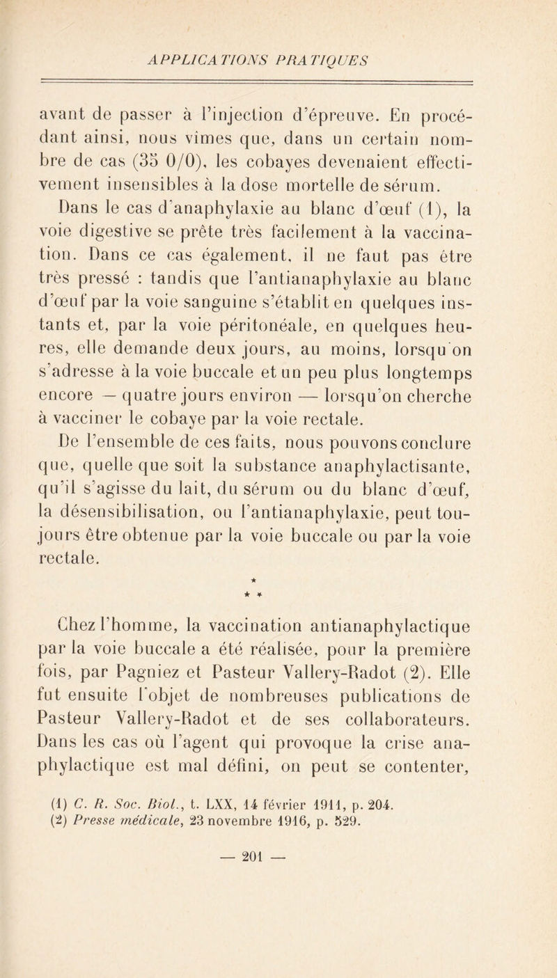 avant de passer à l’injection d’épreuve. En procé- dant ainsi, nous vimes que, dans un certain nom- bre de cas (35 0/0), les cobayes devenaient effecti- vement insensibles à la dose mortelle de sérum. Dans le cas d'anaphylaxie au blanc d’œuf (1), la voie digestive se prête très facilement à la vaccina- tion. Dans ce cas également, il ne faut pas être très pressé : tandis que l’antianaphylaxie au blanc d’œuf par la voie sanguine s’établit en quelques ins- tants et, par la voie péritonéale, en quelques heu- res, elle demande deux jours, au moins, lorsqu'on s’adresse à la voie buccale et un peu plus longtemps encore — quatre jours environ — lorsqu’on cherche à vacciner le cobaye par la voie rectale. De l’ensemble de ces faits, nous pouvons conclure que, quelle que soit la substance anaphylactisante, qu'il s’agisse du lait, du sérum ou du blanc d’œuf, la désensibilisation, ou l’antianaphylaxie, peut tou- jours être obtenue par la voie buccale ou par la voie rectale. ★ ★ * Chez l'homme, la vaccination antianaphylactique par la voie buccale a été réalisée, pour la première fois, par Pagniez et Pasteur Vallery-Padot (2). Elle fut ensuite l'objet de nombreuses publications de Pasteur Vallery-Radot et de ses collaborateurs. Dans les cas où l’agent qui provoque la crise ana- phylactique est mal défini, on peut se contenter, (1) C. R. Soc. Biol., t. LXX, 14 février 1911, p. 204. (2) Presse médicale, 23 novembre 1916, p. 529.