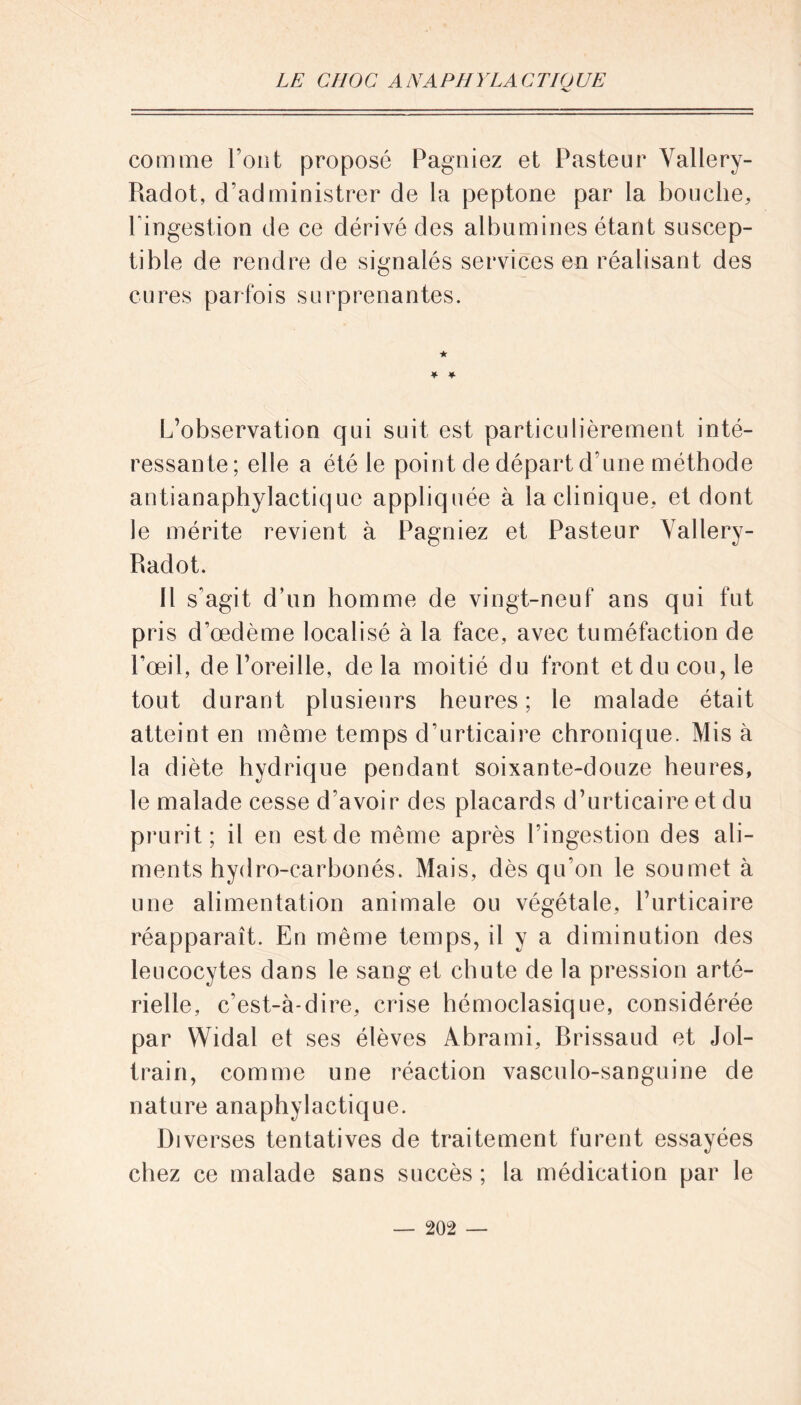 comme Font proposé Pagniez et Pasteur Yallery- Radot, d’administrer de la peptone par la bouche, l’ingestion de ce dérivé des albumines étant suscep- tible de rendre de signalés services en réalisant des cures parfois surprenantes. ★ * * L’observation qui suit est particulièrement inté- ressante; elle a été le point de départ d’une méthode antianaphylactique appliquée à la clinique, et dont le mérite revient à Pagniez et Pasteur Vallery- Radot. Il s'agit d’un homme de vingt-neuf ans qui fut pris d’œdème localisé à la face, avec tuméfaction de l’œil, de l’oreille, delà moitié du front et du cou, le tout durant plusieurs heures ; le malade était atteint en même temps d’urticaire chronique. Mis à la diète hydrique pendant soixante-douze heures, le malade cesse d'avoir des placards d’urticaire et du prurit; il en est de même après l’ingestion des ali- ments hydro-carbonés. Mais, dès qu'on le soumet à une alimentation animale ou végétale, l’urticaire réapparaît. En même temps, il y a diminution des leucocytes dans le sang et chute de la pression arté- rielle, c’est-à-dire, crise hémoclasique, considérée par Widal et ses élèves Abrami, Brissaud et Jol- train, comme une réaction vasculo-sanguine de nature anaphylactique. Diverses tentatives de traitement furent essayées chez ce malade sans succès ; la médication par le