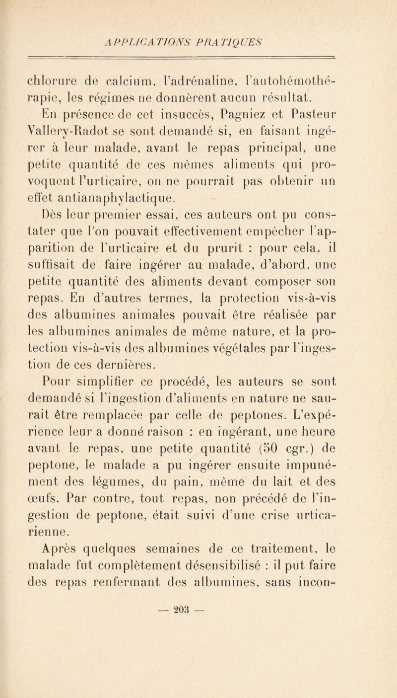 chlorure de calcium, l’adrénaline, l’autohémothé- rapie, les régimes ne donnèrent aucun résultat. En présence de cet insuccès, Pagniez et Pasteur Vallery-Radot se sont demandé si, en faisant ingé- rer à leur malade, avant le repas principal, une petite quantité de ces mêmes aliments qui pro- voquent l’urticaire, on ne pourrait pas obtenir un effet antianaphylactique. Dès leur premier essai, ces auteurs ont pu cons- tater que Eon pouvait effectivement empêcher l’ap- parition de l’urticaire et du prurit : pour cela, il suffisait de faire ingérer au malade, d’abord, une petite quantité des aliments devant composer son repas. En d’autres termes, la protection vis-à-vis des albumines animales pouvait être réalisée par les albumines animales de même nature, et la pro- tection vis-à-vis des albumines végétales par l’inges- tion de ces dernières. Pour simplifier ce procédé, les auteurs se sont demandé si l’ingestion d’aliments en nature ne sau- rait être remplacée par celle de peptones. L’expé- rience leur a donné raison : en ingérant, une heure avant le repas, une petite quantité (50 cgr.) de peptone, le malade a pu ingérer ensuite impuné- ment des légumes, du pain, même du lait et des œufs. Par contre, tout repas, non précédé de l’in- gestion de peptone, était suivi d’une crise urtica- rienne. Après quelques semaines de ce traitement, le malade fut complètement désensibilisé : il put faire des repas renfermant des albumines, sans incon-