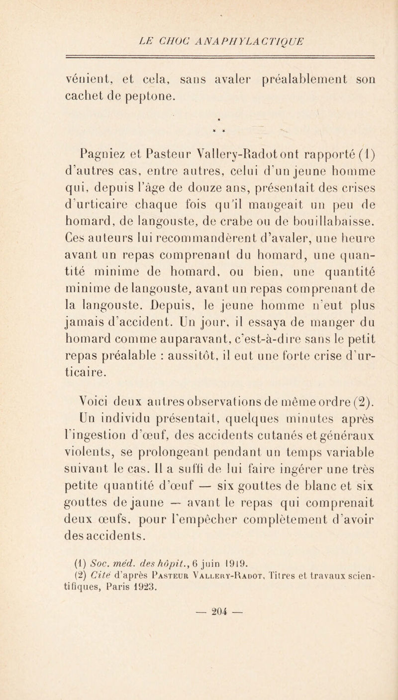 vénient, et cela, sans avaler préalablement son cachet de peptone. Pagniez et Pasteur Vallery-Radotont rapporté (1) d’autres cas, entre autres, celui d'un jeune homme qui, depuis l’âge de douze ans, présentait des crises d’urticaire chaque fois qu’il mangeait un peu de homard, de langouste, de crabe ou de bouillabaisse. Ces auteurs lui recommandèrent d’avaler, une heure avant un repas comprenant du homard, une quan- tité minime de homard, ou bien, une quantité minime de langouste, avant un repas comprenant de la langouste. Depuis, le jeune homme n'eut plus jamais d’accident. Un jour, il essaya de manger du homard comme auparavant, c’est-à-dire sans le petit repas préalable : aussitôt, il eut une forte crise d’ur- ticaire. Voici deux autres observations de même ordre (2). Un individu présentait, quelques minutes après l'ingestion d’œuf, des accidents cutanés et généraux violents, se prolongeant pendant un temps variable suivant le cas. Il a suffi de lui faire ingérer une très petite quantité d’œuf — six gouttes de blanc et six gouttes de jaune — avant le repas qui comprenait deux œufs, pour l’empêcher complètement d'avoir des accidents. (1 ) Soc. méd. des hôpit., 6 juin 1919. (2) Cité d’après Pasteur Vallery-Radot, Titres et travaux scien- tifiques, Paris 1923.