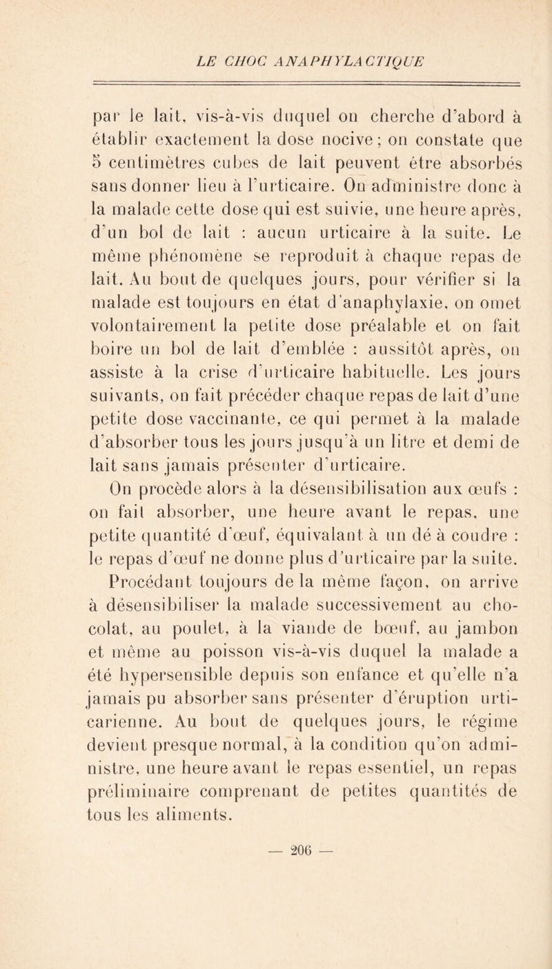 par le lait, vis-à-vis duquel on cherche d’abord à établir exactement la dose nocive; on constate que 5 centimètres cubes de lait peuvent être absorbés sans donner lieu à l’urticaire. On administre donc à la malade cette dose qui est suivie, une heure après, d’un bol de lait : aucun urticaire à la suite. Le même phénomène se reproduit à chaque repas de lait. Au bout de quelques jours, pour vérifier si la malade est toujours en état d'anaphylaxie, on omet volontairement la petite dose préalable et on fait boire un bol de lait d’emblée : aussitôt après, on assiste à la crise d’urticaire habituelle. Les jours suivants, on fait précéder chaque repas de lait d’une petite dose vaccinante, ce qui permet à la malade d’absorber tous les jours jusqu’à un litre et demi de lait sans jamais présenter d’urticaire. On procède alors à la désensibilisation aux œufs : on fail absorber, une heure avant le repas, une petite quantité d’œuf, équivalant à un dé à coudre : le repas d’œuf ne donne plus d’urticaire par la suite. Pi océdant toujours de la même façon, on arrive à désensibiliser la malade successivement au cho- colat, au poulet, à la viande de bœuf, au jambon et même au poisson vis-à-vis duquel la malade a été hypersensible depuis son enfance et qu’elle n‘a jamais pu absorber sans présenter d’éruption urti- carienne. Au bout de quelques jours, le régime devient presque normal, à la condition qu’on admi- nistre, une heure avant le repas essentiel, un repas préliminaire comprenant de petites quantités de tous les aliments.