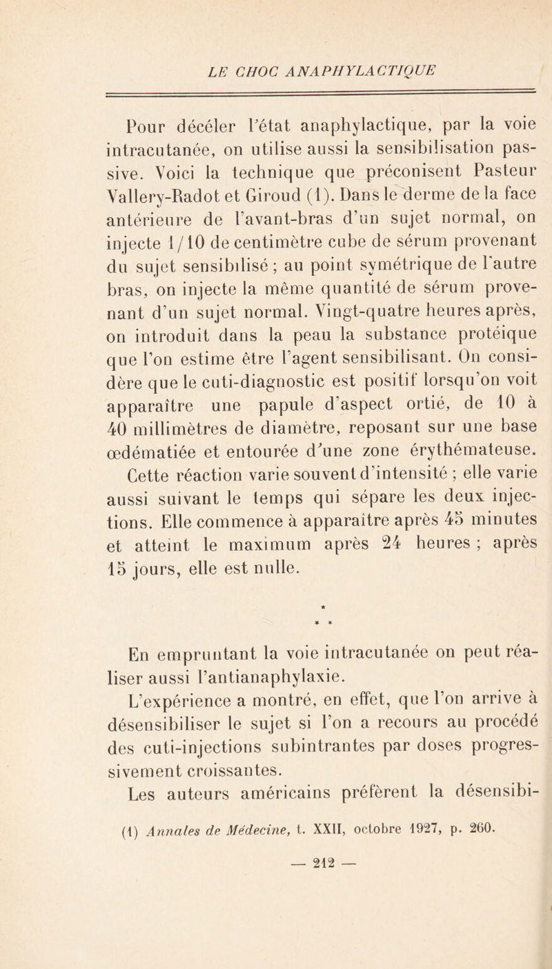 Pour décéler Pétat anaphylactique, par la voie intracutanée, on utilise aussi la sensibilisation pas- sive. Voici la technique que préconisent Pasteur Vallery-Radot et Giroud (1). Dans le derme de la face antérieure de l’avant-bras d’un sujet normal, on injecte 1 /10 de centimètre cube de sérum provenant du sujet sensibilisé ; au point symétrique de Pautre bras, on injecte la même quantité de sérum prove- nant d’un sujet normal. Vingt-quatre heures après, on introduit dans la peau la substance protéique que Poli estime être l’agent sensibilisant. On consi- dère que le cuti-diagnostic est positif lorsqu’on voit apparaître une papule d'aspect ortié, de 10 à 40 millimètres de diamètre, reposant sur une base œdématiée et entourée d'une zone érythémateuse. Cette réaction varie souvent d'intensité ; elle vaiâe aussi suivant le temps qui sépare les deux injec- tions. Elle commence à apparaître après 45 minutes et atteint le maximum après 24 heures ; après 15 jours, elle est nulle. En empruntant la voie intracutanée on peut réa- liser aussi Pantianaphylaxie. L’expérience a montré, en effet, que l’on arrive à désensibiliser le sujet si l’on a recours au procédé des cuti-injections subintrantes par doses progres- sivement croissantes. Les auteurs américains préfèrent la désensibi- (1) Annales de Médecine, t. XXII, octobre 4927, p. 260. — 212 — I