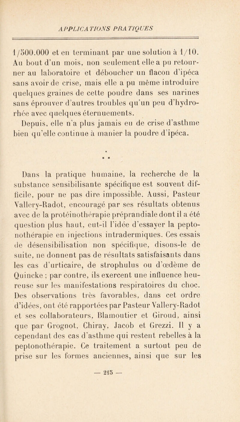 1/500.000 et en terminant par une solution à 1/10. Au bout d’un mois, non seulement elle a pu retour- ner au laboratoire et déboucher un flacon d’ipéca sans avoir de crise, mais elle a pu même introduire quelques graines de cette poudre dans ses narines sans éprouver d'autres troubles qu’un peu d’hydro- rhée avec quelques éternuements. Depuis, elle n'a plus jamais eu de crise d’asthme bien qu'elle continue à manier la poudre d ipéca. * Dans la pratique humaine, la recherche de la substance sensibilisante spécifique est souvent dif- ficile , pour ne pas dire impossible. Aussi, Pasteur Vallery-Radot, encouragé par ses résultats obtenus avec de la protéinothérapie préprandiale dont il a été question plus haut, eut-il l'idée d’essayer la pepto- nothérapie en injections intradermiques. Ces essais de désensibilisation non spécifique, disons-le de suite, ne donnent pas de résultats satisfaisants dans les cas d’urticaire, de strophulus ou d’œdème de Quincke ; par contre, ils exercent une influence heu- reuse sur les manifestations respiratoires du choc. Des observations très favorables, dans cet ordre d’idées, ont été rapportées par Pasteur Vallery-Radot et ses collaborateurs, Rlamoutier et Giroud, ainsi que par Grognot, Chiray, Jacob et Grezzi. Il y a cependant des cas d'asthme qui restent rebelles à la peptonothérapie. Ce traitement a surtout peu de prise sur les formes anciennes, ainsi que sur les