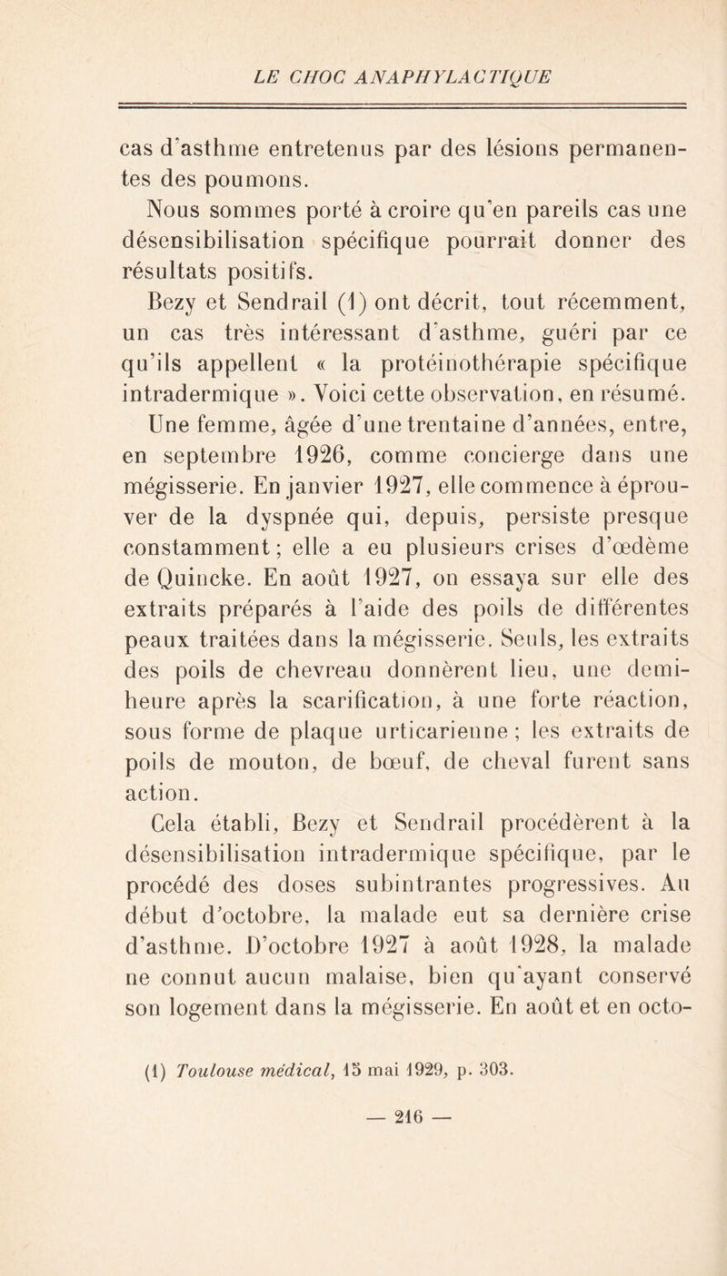 cas d’asthme entretenus par des lésions permanen- tes des poumons. Nous sommes porté à croire qu'en pareils cas une désensibilisation spécifique pourrait donner des résultats positifs. Bezy et Sendrail (1) ont décrit, tout récemment, un cas très intéressant d'asthme, guéri par ce qu’ils appellent « la protéinothérapie spécifique intradermique ». Voici cette observation, en résumé. Une femme, âgée d’une trentaine d’années, entre, en septembre 1926, comme concierge dans une mégisserie. En janvier 1927, elle commence à éprou- ver de la dyspnée qui, depuis, persiste presque constamment; elle a eu plusieurs crises d’œdème de Quincke. En août 1927, on essaya sur elle des extraits préparés à l’aide des poils de différentes peaux traitées dans la mégisserie. Seuls, les extraits des poils de chevreau donnèrent lieu, une demi- heure après la scarification, à une forte réaction, sous forme de plaque urticarienne ; les extraits de poils de mouton, de bœuf, de cheval furent sans action. Gela établi, Bezy et Sendrail procédèrent à la désensibilisation intradermique spécifique, par le procédé des doses subintrantes progressives. Au début d’octobre, la malade eut sa dernière crise d’asthme. D’octobre 1927 à août 1928, la malade ne connut aucun malaise, bien qu’ayant conservé son logement dans la mégisserie. En août et en octo- (1) Toulouse médical, 15 mai 1929, p. 303.