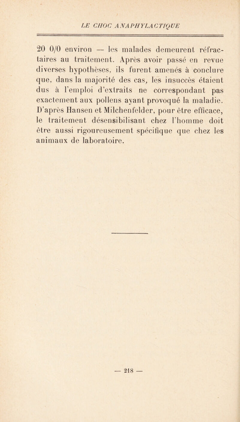 20 0/0 environ — les malades demeurent réfrac- taires au traitement. Après avoir passé en revue diverses hypothèses, ils furent amenés à conclure que, dans la majorité des cas, les insuccès étaient dus à l’emploi d’extraits ne correspondant pas exactement aux pollens ayant provoqué la maladie. D’après Hansen et Milchenfelder, pour être efficace, le traitement désensibilisant chez l’homme doit être aussi rigoureusement spécifique que chez les animaux de laboratoire.