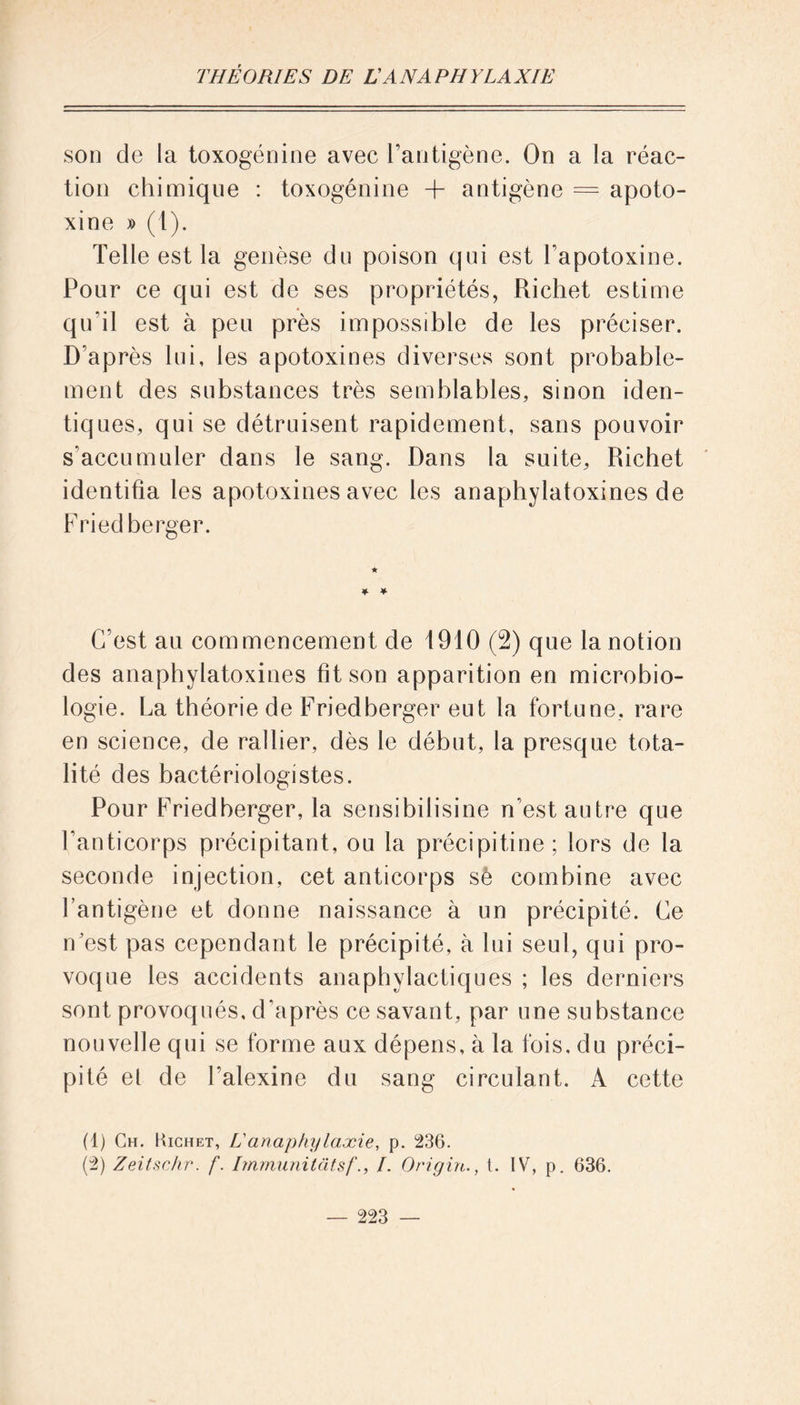 son de la toxogénine avec l’antigène. On a la réac- tion chimique : toxogénine -h antigène = apoto- xine » (1). Telle est la genèse du poison qui est l’apotoxine. Pour ce qui est de ses propriétés, Richet estime qu'il est à peu près impossible de les préciser. D’après lui, les apotoxines diverses sont probable- ment des substances très semblables, sinon iden- tiques, qui se détruisent rapidement, sans pouvoir s'accumuler dans le sang. Dans la suite, Richet identifia les apotoxines avec les anaphylatoxines de Fried berger. ★ ¥• * C’est au commencement de 1910 (2) que la notion des anaphylatoxines fit son apparition en microbio- logie. La théorie de Friedberger eut la fortune, rare en science, de rallier, dès le début, la presque tota- lité des bactériologistes. Pour Friedberger, la sensibilisine n’est autre que l’anticorps précipitant, ou la précipitine ; lors de la seconde injection, cet anticorps sè combine avec l’antigène et donne naissance à un précipité. Ce n'est pas cependant le précipité, à lui seul, qui pro- voque les accidents anaphylactiques ; les derniers sont provoqués, d’après ce savant, par une substance nouvelle qui se forme aux dépens, à la fois, du préci- pité el de l’alexine du sang circulant. A cette (1) Ch. Kichet, L'anaphylaxie, p. 236. (2) Zeitschr. f. Immunitâtsf., I. Origin., t. IV, p. 636.