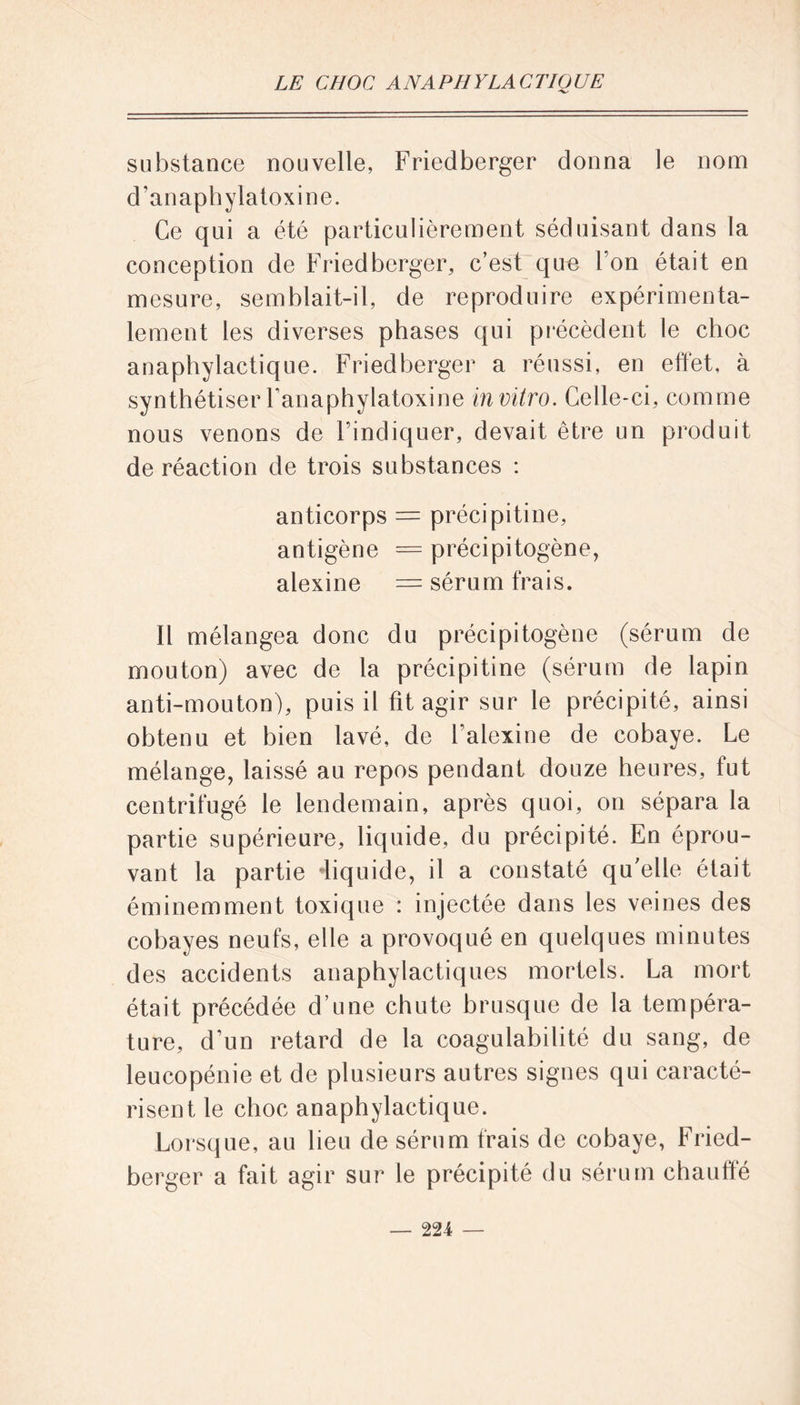 substance nouvelle, Friedberger donna le nom d’anaphylatoxine. Ce qui a été particulièrement séduisant dans la conception de Friedberger, c’est que l’on était en mesure, semblait-il, de reproduire expérimenta- lement les diverses phases qui précèdent le choc anaphylactique. Friedberger a réussi, en effet, à synthétiser l’anaphylatoxine in vitro. Celle-ci, comme nous venons de l’indiquer, devait être un produit de réaction de trois substances : anticorps = précipitine, antigène = précipitogène, alexine = sérum frais. Il mélangea donc du précipitogène (sérum de mouton) avec de la précipitine (sérum de lapin anti-mouton), puis il fit agir sur le précipité, ainsi obtenu et bien lavé, de l’alexine de cobaye. Le mélange, laissé au repos pendant douze heures, fut centrifugé le lendemain, après quoi, on sépara la partie supérieure, liquide, du précipité. En éprou- vant la partie •liquide, il a constaté qu’elle était éminemment toxique : injectée dans les veines des cobayes neufs, elle a provoqué en quelques minutes des accidents anaphylactiques mortels. La mort était précédée d’une chute brusque de la tempéra- ture, d’un retard de la coagulabilité du sang, de leucopénie et de plusieurs autres signes qui caracté- risent le choc anaphylactique. Lorsque, au lieu de sérum frais de cobaye, Fried- berger a fait agir sur le précipité du sérum chauffé