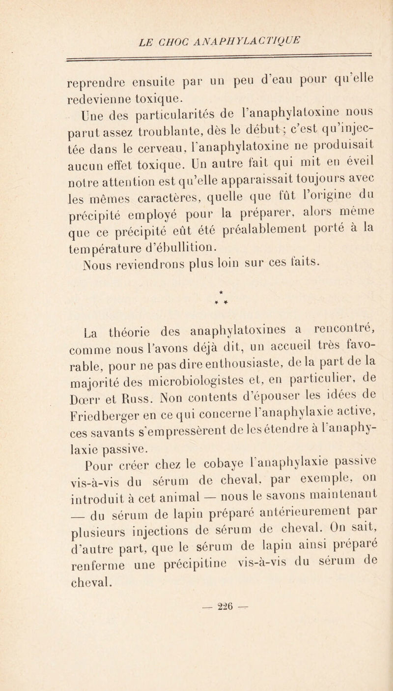 reprendre ensuite par un peu d’eau pour qu elle redevienne toxique. Une des particularités de l’anaphylatoxine nous parut assez troublante, dès le début ; c est qu injec- tée dans le cerveau, l'anaphylatoxine ne produisait aucun effet toxique. Un autre fait qui mit eu éveil notre attention est qu’elle apparaissait toujoui s avec les mêmes caractères, quelle que tût l’origine du précipité employé pour la préparer, alors même que ce précipité eût été préalablement porté à la température d’ébullition. Nous reviendrons plus loin sur ces laits. ★ * * La théorie des anaphylatoxines a rencontré, comme nous l’avons déjà dit, un accueil très favo- rable, pour ne pas dire enthousiaste, delà part de la majorité des microbiologistes et, en particulier, de Dœrr et Russ. Non contents d’épouser les idées de Friedberger en ce qui concerne 1 anaphylaxie active, ces savants s’empressèrent de les étendre à l anaphy- laxie passive. Pour créer chez le cobaye l’anaphylaxie passive vis_à-vis du sérum de cheval, par exemple, on introduit à cet animal — nous le savons maintenant du sérum de lapin préparé antérieurement pai plusieurs injections de sérum de cheval. On sait, d'autre part, que le sérum de lapin ainsi prépare renferme une précipitine vis-à-vis du sérum de cheval.