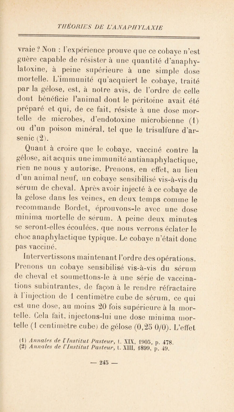 vraie ? Non : l'expérience prouve que ce cobaye n’est guère capable de résister à une quantité d’anaphy- latoxine, à peine supérieure à une simple dose mortelle. L’immunité qu’acquiert le cobaye, traité par la gélose, est, à noire avis, de l’ordre de celle dont bénéficie l’animal dont le péritoine avait été préparé et qui, de ce fait, résiste à une dose mor- telle de microbes, d’endotoxine microbienne (1) ou d un poison minéral, tel que le trisulfure d’ar- senic (2). Quant à croire que le cobaye, vacciné contre la gélose, ait acquis une immunité antianaphylactique, rien ne nous y autorise. Prenons, en effet, au lieu d un animal neuf, un cobaye sensibilisé vis-à-vis du sérum de cheval. Après avoir injecté à ce cobaye de la gélose dans les veines, en deux temps comme le recommande Bordet, éprouvons-le avec une dose minima mortelle de sérum. A peine deux minutes se seront-elles écoulées, que nous verrons éclater le choc anaphylactique typique. Le cobaye n était donc pas vacciné. Intervertissons maintenant l’ordre des opérations. Prenons un cobaye sensibilisé vis-à-vis du sérum de cheval et soumettons-le à une série de vaccina- tions subintrantes, de façon à le rendre réfractaire à 1 injection de 1 centimètre cube de sérum, ce qui est une dose, au moins 20 fois supérieure à la mor- telle. Gela fait, injectons-lui une dose minima mor- telle (1 centimètre cube) de gélose (0,25 0/0). L’effet O) Annales de l'Institut Pasteur, t. XIX, 1905, p. 478 (2) Annales de l'Institut Pasteur, t. XIII, 1899,’p. 49.