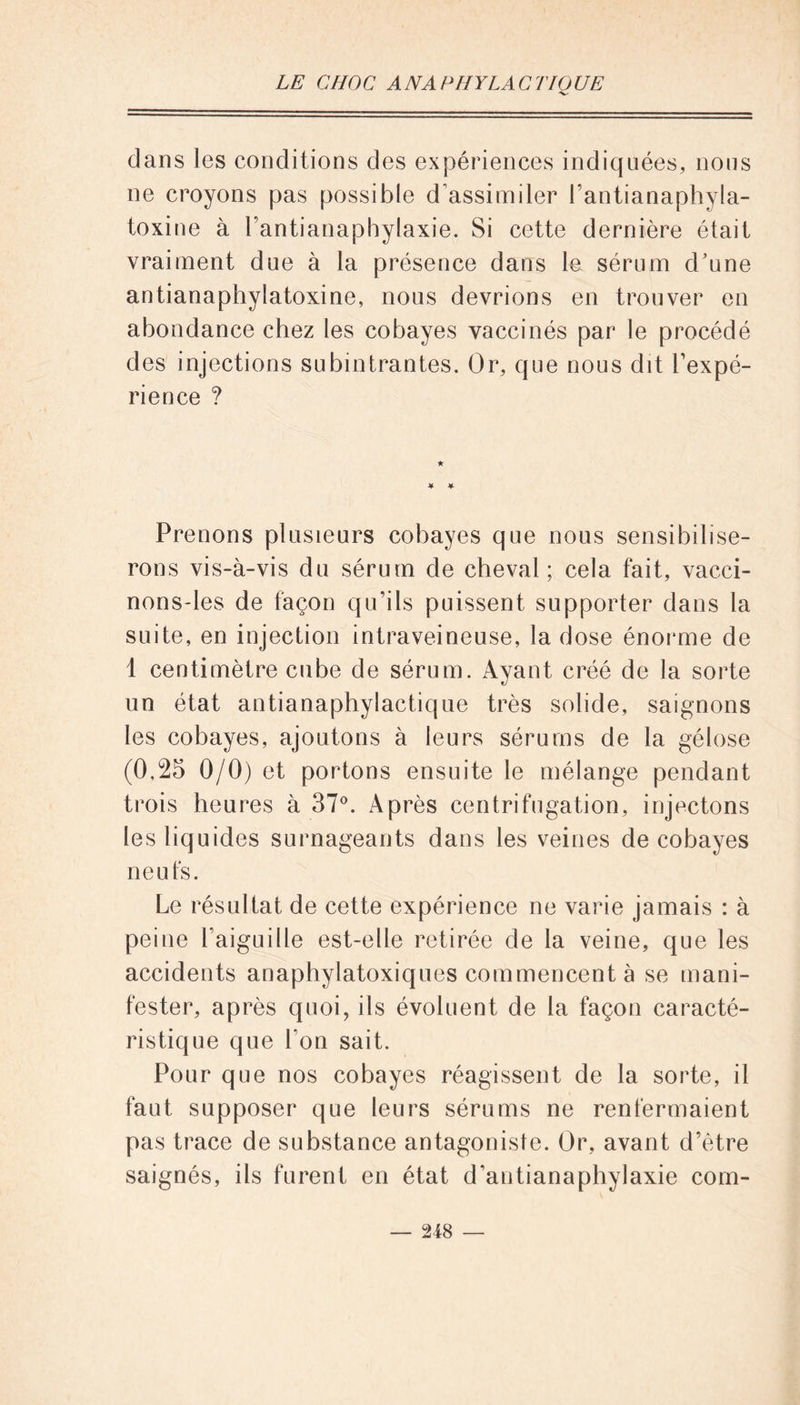 'V' dans les conditions des expériences indiquées, nous ne croyons pas possible d’assimiler l’antianaphyla- toxine à l’antianaphylaxie. Si cette dernière était vraiment due à la présence dans le sérum d’une antianaphylatoxine, nous devrions en trouver en abondance chez les cobayes vaccinés par le procédé des injections subintrantes. Or, que nous dit l’expé- rience ? ★ Prenons plusieurs cobayes que nous sensibilise- rons vis-à-vis du sérum de cheval; cela fait, vacci- nons-les de façon qu’ils puissent supporter dans la suite, en injection intraveineuse, la dose énorme de 1 centimètre cube de sérum. Ayant créé de la sorte un état antianaphylactique très solide, saignons les cobayes, ajoutons à leurs sérums de la gélose (0,25 0/0) et portons ensuite le mélange pendant trois heures à 37°. Après centrifugation, injectons les liquides surnageants dans les veines de cobayes neufs. Le résultat de cette expérience ne varie jamais : à peine l’aiguille est-elle retirée de la veine, que les accidents anaphylatoxiques commencent à se mani- fester, après quoi, ils évoluent de la façon caracté- ristique que l’on sait. Pour que nos cobayes réagissent de la sorte, il faut supposer que leurs sérums ne renfermaient pas trace de substance antagoniste. Or, avant d’être saignés, ils furent en état d’antianaphylaxie corn-