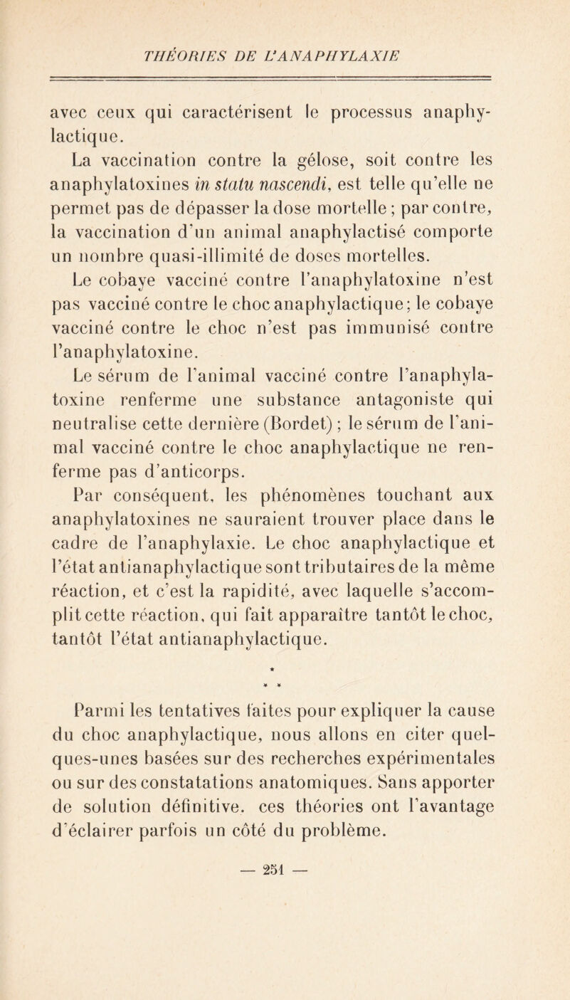 avec ceux qui caractérisent le processus anaphy- lactique. La vaccination contre la gélose, soit contre les anaphylatoxines in statu nascendi, est telle qu’elle ne permet pas de dépasser la dose mortelle ; par contre, la vaccination d’un animal anaphylactisé comporte un nombre quasi-illimité de doses mortelles. Le cobaye vacciné contre l’anaphylatoxine n’est pas vacciné contre le choc anaphylactique; le cobaye vacciné contre le choc n’est pas immunisé contre l’anaphylatoxine. Le sérum de l’animal vacciné contre l’anaphyla- toxine renferme une substance antagoniste qui neutralise cette dernière (Bordet) ; le sérum de l’ani- mal vacciné contre le choc anaphylactique ne ren- ferme pas d’anticorps. Par conséquent, les phénomènes touchant aux anaphylatoxines ne sauraient trouver place dans le cadre de l’anaphylaxie. Le choc anaphylactique et l’état antianaphylactique sont tributaires de la même réaction, et c’est la rapidité, avec laquelle s’accom- plitcette réaction, qui fait apparaître tantôt lechoc, tantôt l’état antianaphylactique. * * * Parmi les tentatives faites pour expliquer la cause du choc anaphylactique, nous allons en citer quel- ques-unes basées sur des recherches expérimentales ou sur des constatations anatomiques. Sans apporter de solution définitive, ces théories ont l’avantage d'éclairer parfois un côté du problème.