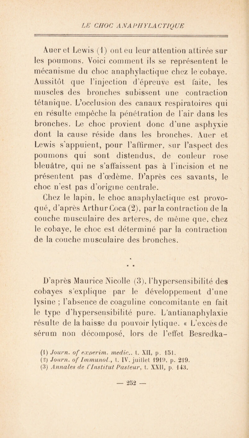 Auer et Lewis (1) ont eu leur attention attirée sur les poumons. Voici comment ils se représentent le mécanisme du choc anaphylactique chez le cobaye. Aussitôt que l’injection d’épreuve est faite, les muscles des bronches subissent une contraction tétanique. L’occlusion des canaux respiratoires qui en résulte empêche la pénétration de l'air dans les bronches. Le choc provient donc d’une asphyxie dont la cause réside dans les bronches. Auer et Lewis s’appuient, pour l’affirmer, sur l’aspect des poumons qui sont distendus, de couleur rose bleuâtre, qui ne s’affaissent pas à l’incision et ne présentent pas d’œdème. D’après ces savants, le choc n’est pas d’origine centrale. Chez le lapin, le choc anaphylactique est provo- qué, d’après Arthur Coca (2), parla contraction de la couche musculaire des arteres, de même que, chez le cobaye, le choc est déterminé par la contraction de la couche musculaire des bronches. D’après Maurice Nicolle (3), l’hypersensibilité des cobayes s’explique par le développement d’une lysine ; l’absence de coaguline concomitante en fait le type d’hypersensibilité pure. L’antianaphylaxie résulte de la baisse du pouvoir lytique. « L’excèsde sérum non décomposé, lors de l’effet Besredka- (1) Journ. of experim. medic.. t. XII, p. 15t. (i) Journ. of Immunol., t. IV. juillet 19111, p. 219. (3) Annales de l'Institut Pasteur, t. XXII, p. 143.