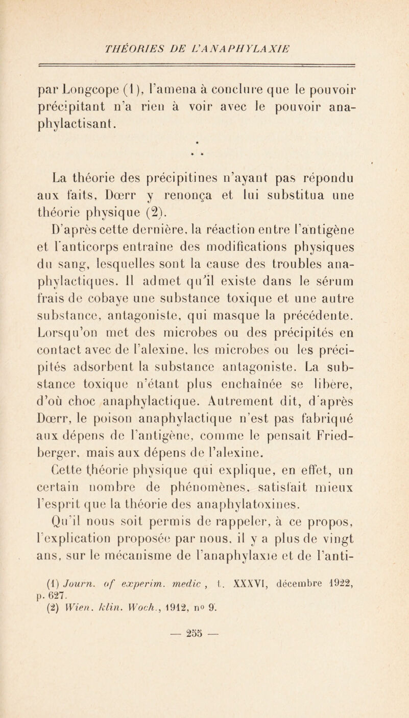 par Longcope (1 ), l’amena à conclure que le pouvoir précipitant n'a rien à voir avec le pouvoir ana- phylactisant. La théorie des précipitines n’ayant pas répondu aux faits, Dœrr y renonça et lui substitua une théorie physique (2). D’après cette dernière, la réaction entre l’antigène et l'anticorps entraîne des modifications physiques du sang, lesquelles sont la cause des troubles ana- phylactiques. 11 admet qu'il existe dans le sérum frais de cobaye une substance toxique et une autre substance, antagoniste, qui masque la précédente. Lorsqu’on met des microbes ou des précipités en contact avec de l’alexine, les microbes ou les préci- pités adsorbent la substance antagoniste. La sub- stance toxique n’étant plus enchaînée se libéré, d’où choc anaphylactique. Autrement dit, d'après Dœrr, le poison anaphylactique n’est pas fabriqué aux dépens de l’antigène, comme le pensait Fried- berger, mais aux dépens de l’alexine. Cette théorie physique qui explique, en effet, un certain nombre de phénomènes, satisfait mieux l’esprit que la théorie des anaphylatoxines. Qu’il nous soit permis de rappeler, à ce propos, l’explication proposée par nous, il y a plus de vingt ans, sur le mécanisme de l’anaphylaxie et de l’anti- (1) Journ. of experim. medic , t. XXXY1, décembre 1922, p. 627. (2) Wien. klin. Woch1912, n° 9.