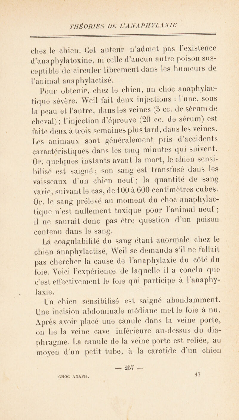 chez le chien. Cet auteur n’admet pas [existence d’anaphylatoxine, ni celle d’aucun autre poison sus- ceptible de circuler librement dans les humeurs de ranimai anaphylactisé. Pour obtenir, chez le chien, un choc anaphylac- tique sévère, Weil fait deux injections : Tune, sous la peau et l’autre, dans les veines (5 cc. de sérum de cheval); l’injection d’épreuve (20 cc. de sérum) est faite deux à trois semaines plus tard, dans les veines. Les animaux sont généralement pris d accidents caractéristiques dans les cinq minutes qui suivent. Or, quelques instants avant la mort, le chien sensi- bilisé est saigné; son sang est transfusé dans les vaisseaux d’un chien neuf ; la quanti lé de sang varie, suivant le cas, de 100 à 600 centimètres cubes. Or. le sang prélevé au moment du choc anaphylac- tique n’est nullement toxique pour l’animal neuf; il ne saurait donc pas être question d un poison contenu dans le sang. La coagulabilité du sang étant anormale chez le chien anaphylactisé, Weil se demanda s il ne fallait pas chercher la cause de Lanaphylaxie du côté du foie. Voici l’expérience de laquelle il a conclu que c’est effectivement le foie qui participe à lanaphy- laxie. Un chien sensibilisé est saigné abondamment. Une incision abdominale médiane met le foie à nu. Après avoir placé une canule dans la veine porte, on lie la veine cave inférieure au-dessus du dia- phragme. La canule de la veine porte est reliée, au moyen d’un petit tube, à la carotide d’un chien — 257 —