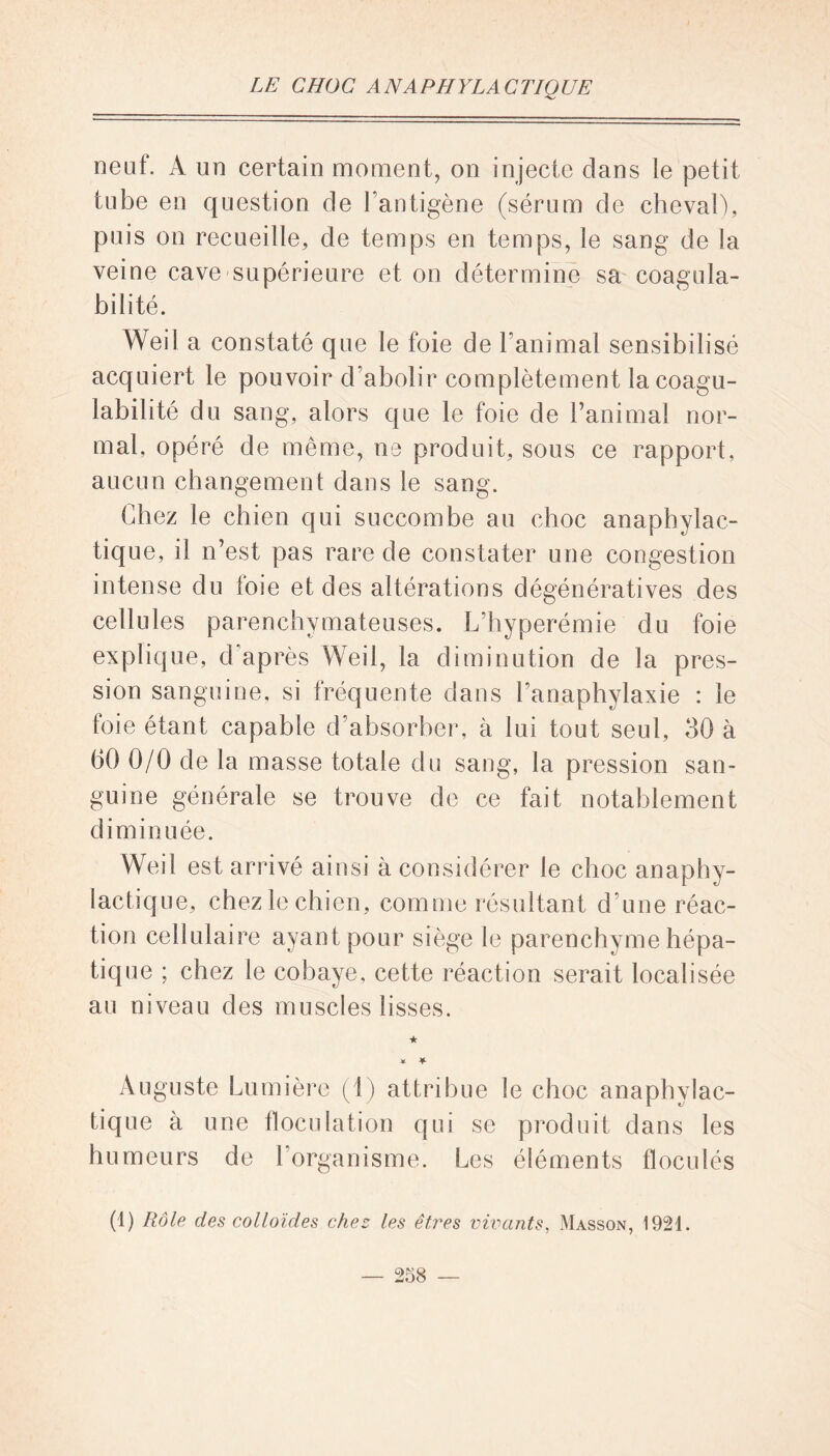 neuf. A un certain moment, on injecte dans le petit tube en question de l’antigène (sérum de cheval), puis on recueille, de temps en temps, le sang de la veine cave supérieure et on détermine sa coagula- bilité. Weil a constaté que le foie de l’animal sensibilisé acquiert le pouvoir d’abolir complètement la coagu- labilité du sang, alors que le foie de l’animal nor- mal, opéré de même, ne produit, sous ce rapport, aucun changement dans le sang. Chez le chien qui succombe au choc anaphylac- tique, il n’est pas rare de constater une congestion intense du foie et des altérations dégénératives des cellules parenchymateuses. L’hyperémie du foie explique, d’après Weil, la diminution de la pres- sion sanguine, si fréquente dans l’anaphylaxie : le foie étant capable d’absorber, à lui tout seul, 30 à 60 0/0 de la masse totale du sang, la pression san- guine générale se trouve de ce fait notablement diminuée. Weil est arrivé ainsi à considérer le choc anaphy- lactique, chez le chien, comme résultant d’une réac- tion cellulaire ayant pour siège le parenchyme hépa- tique ; chez le cobaye, cette réaction serait localisée au niveau des muscles lisses. ★ ¥ ¥■ Auguste Lumière (1) attribue le choc anaphylac- tique à une floculation qui se produit dans les humeurs de 1 organisme. Les éléments floculés (1) Rôle des colloïdes chez les êtî'es vivants, Masson, 1921.