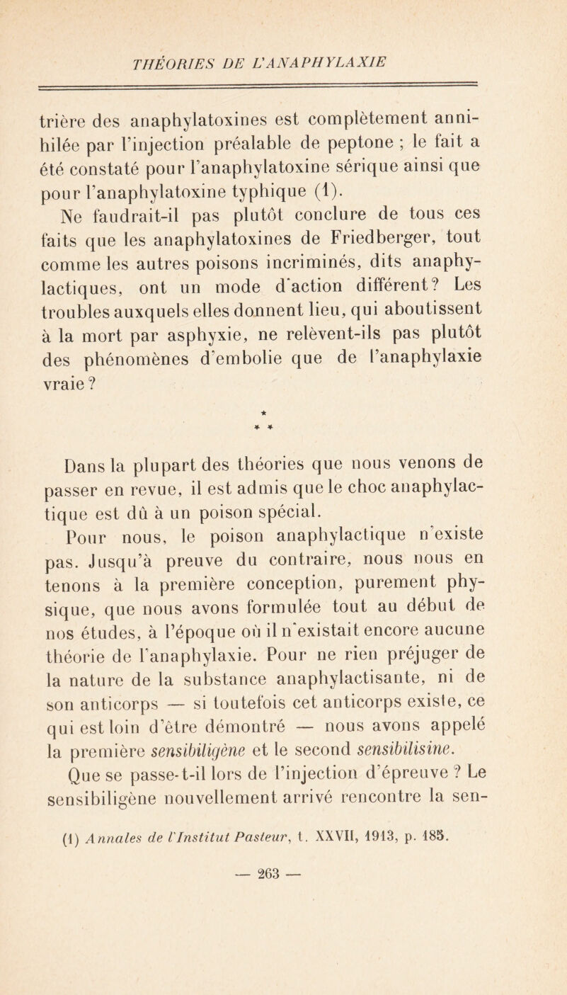 trière des anaphylatoxines est complètement anni- hilée par l’injection préalable de peptone ; le lait a été constaté pour l’anaphylatoxine sérique ainsi que pour l’anaphylatoxine typhique (1). Ne faudrait-il pas plutôt conclure de tous ces faits que les anaphylatoxines de Friedberger, tout comme les autres poisons incriminés, dits anaphy- lactiques, ont un mode d action différent? Les troubles auxquels elles donnent lieu, qui aboutissent à la mort par asphyxie, ne relèvent-ils pas plutôt des phénomènes d'embolie que de l’anaphylaxie vraie ? ★ * * Dans la plupart des théories que nous venons de passer en revue, il est admis que le choc anaphylac- tique est dû à un poison spécial. Pour nous, le poison anaphylactique n’existe pas. Jusqu’à preuve du contraire, nous nous en tenons à la première conception, purement phy- sique, que nous avons formulée tout au début de nos études, à l’époque où il n'existait encore aucune théorie de l’anaphylaxie. Pour ne rien préjuger de la nature de la substance anaphylactisante, ni de son anticorps — si toutefois cet anticorps existe, ce qui est loin detre démontré — nous avons appelé la première sensibiligène et le second sensibüisine. Que se passe-t-il lors de l’injection d’épreuve ? Le sensibiligène nouvellement arrivé rencontre la sen- ti) Annales de IInstitut Pasteur, t. XXVII, 4913, p. 485.