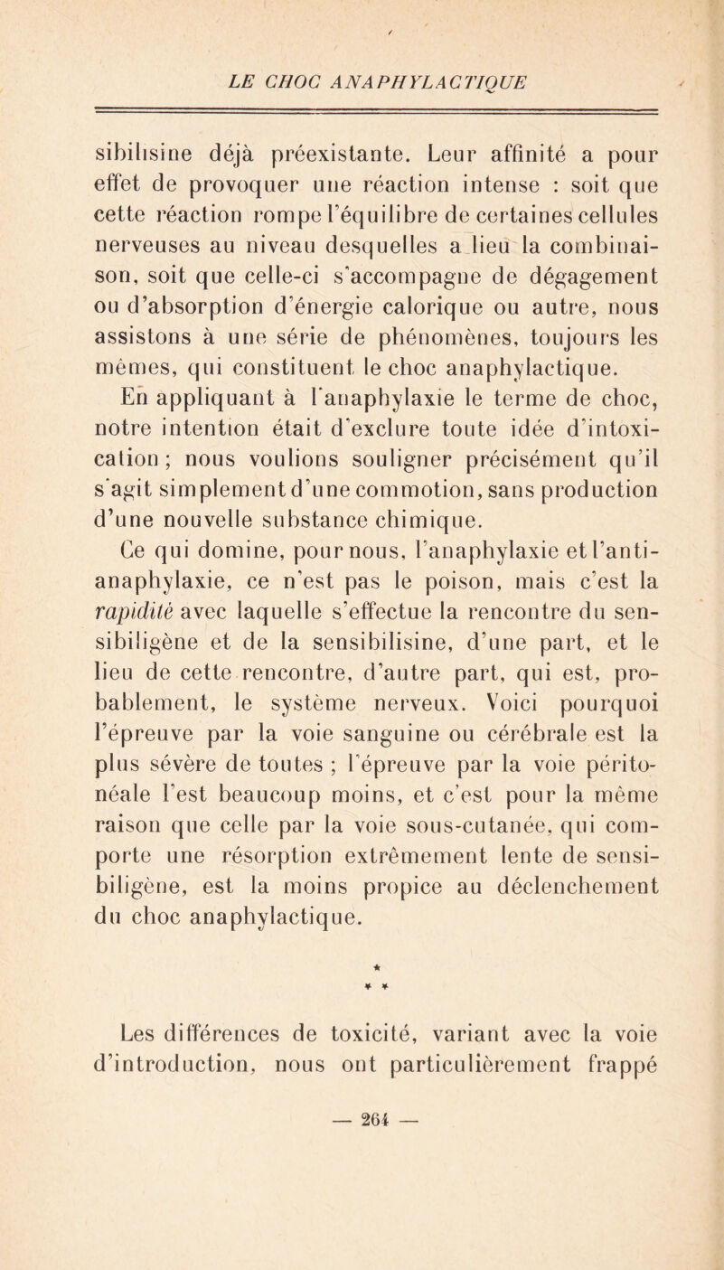 sibilisine déjà préexistante. Leur affinité a pour effet de provoquer une réaction intense : soit que cette réaction rompe l’équilibre de certaines cellules nerveuses au niveau desquelles a lieu la combinai- son, soit que celle-ci s'accompagne de dégagement ou d'absorption d'énergie calorique ou autre, nous assistons à une série de phénomènes, toujours les mêmes, qui constituent le choc anaphylactique. En appliquant à Lanaphylaxie le terme de choc, notre intention était d'exclure toute idée d'intoxi- cation ; nous voulions souligner précisément qu’il s'agit simplement d’une commotion, sans production d’une nouvelle substance chimique. Ce qui domine, pour nous, Lanaphylaxie etl'anti- anaphylaxie, ce n'est pas le poison, mais c’est la rapidité avec laquelle s’effectue la rencontre du sen- sibiligène et de la sensihilisine, d’une part, et le lieu de cette rencontre, d’autre part, qui est, pro- bablement, le système nerveux. Voici pourquoi l’épreuve par la voie sanguine ou cérébrale est la plus sévère de toutes ; l'épreuve par la voie périto- néale Lest beaucoup moins, et c’est pour la même raison que celle par la voie sous-cutanée, qui com- porte une résorption extrêmement lente de sensi- biligène, est la moins propice au déclenchement du choc anaphylactique. Les différences de toxicité, variant avec la voie d’introduction, nous ont particulièrement frappé