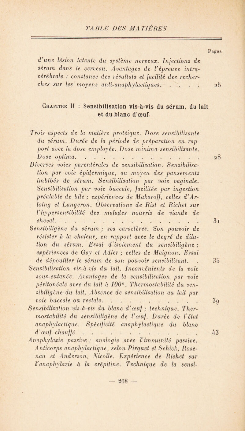 Pages d'une lésion latente du système nerveux. Injections de sérum dans le cerveau. Avantages de l’épreuve intra- cérébrale : constance des résultats et facilité des recher- ches sur les moyens anti-anaphylactiques.... a5 Chapitre II : Sensibilisation vis-à-vis du sérum, du lait et du blanc d’œuf. Trois aspects de la matière protéique. Dose sensibilisante du sérum. Durée de la période de préparation en rap- port avec la dose employée. Dose minima sensibilisante. Dose optima 28 Diverses voies parentérales de sensibilisation. Sensibilisa- tion par voie épidermique, au moyen des pansements imbibés de sérum. Sensibilisation par voie vaginale. Sensibilisation par voie buccale, facilitée par ingestion préalable de bile ; expériences de Makaroff, celles d’Ar- loing et Langeron. Observations de Rist et Richet sur l’hypersensibilité des malades nourris de viande de cheval 3i Sensibiligène du sérum ; ses caractères. Son pouvoir de résister à la chaleur, en rapport avec le degré de dilu- tion du sérum. Essai d’isolement du sensibiligène ; expériences de Gay et Adler ; celles de Maignon. Essai de dépouiller le sérum de son pouvoir sensibilisant. . 35 Sensibilisation vis-à-vis du lait. Inconvénients de la voie sous-cutanée. Avantages de la sensibilisation par voie péritonéale avec du lait à 100°. Thermostabilité du sen- sibiligène du lait. Absence de sensibilisation au lait par voie buccale ou rectale 3p Sensibilisation vis-à-vis du blanc d’œuf ; technique. Ther- mostabilité du sensibiligène de l’œuf. Durée de l’état anaphylactique. Spécificité anaphylactique du blanc d’œuf chauffé 43 Anaphylaxie passive ; analogie avec l’immunité passive. Anticorps anaphylactique, selon Pirquet et Schick, Rose- nau et Anderson, Nicolle. Expérience de Richet sur l’anaphylaxie à la crépitine. Technique de la sensi-