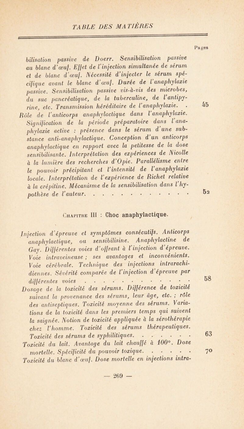 Pages bilisation passive de Doerr. Sensibilisation passive au blanc d'œuf. Effet de l injection simultanée de sérum et de blanc d'œuf. Nécessité d’injecter le sérum spé- cifique avant le blanc d’œuf. Duree de l anaphylaxie passive. Sensibilisation passive vis-a-vis des miciobes, du suc pancréatique, de la tuberculine, de l antipy- rine, etc. Transmission héréditaire de T anaphylaxie. Rôle de Vanticorps anaphylactique dans l anaphylaxie. Signification de la période préparatoire dans l’ana- phylaxie active : présence dans le sérum d une sub- stance anti-anaphylactique. Conception d’un anticorps anaphylactique en rapport avec la petitesse de la dose sensibilisante. Interprétation des expériences de Nicolle à la lumière des recherches d Opie. Parallélisme entre le pouvoir précipitant et l’intensité de l’anaphylaxie locale. Interprétation de Vexpérience de Richet relative à la crépitine. Mécanisme de la sensibilisation dans l'hy- pothèse de l’auteur 45 52 Chapitre III : Choc anaphylactique. Injection d’épreuve et symptômes consécutifs. Anticorps anaphylactique, ou sensibilisine. Anaphylactine de Gay. Différentes voies d’offrant à l’injection d’épreuve. Voie intraveineuse ; ses avantages et inconvénients. Voie cérébrale. Technique des injections intrarachi- diennes. Sévérité comparée de l injection d épreuve par différentes voies Dosage de la toxicité des sérums. Différence de toxicité suivant la provenance des sérums, leur âge, etc. ; rôle des antiseptiques. Toxicité moyenne des sérums. Varia- tions de la toxicité dans les premiers temps qui suivent la saignée. Notion de toxicité appliquée à la sérothérapie chez l’homme. Toxicité des sérums thérapeutiques. Toxicité des sérums de syphilitiques Toxicité du lait. Avantage du lait chauffé à 100°. Dose mortelle. Spécificité du pouvoir toxique Toxicité du blanc d’œuf. Dose mortelle en injections intra- 58 63 7°