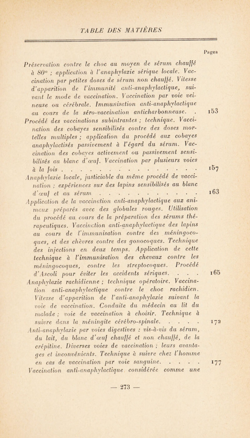 Pages P réservation contre le choc au moyen de sérum chauffe à 80° ; application à Vanaphylaxie sérique locale. Vac- cination par petites doses de sérum non chauffé. Vitesse d’apparition de V immunité anti-anaphylactique, sui- vant le mode de vaccination. Vaccination par voie vei- neuse ou cérébrale. Immunisation anti-anaphylactique au cours de la séro-vaccination anticharbonneuse. . i53 Procédé des vaccinations subintrantes ; technique. Vacci- nation des cobayes sensibilisés contre des doses mor- telles multiples ; application du procédé aux cobayes anaphylactisés passivement à Végard du sérum. Vac- cination des cobayes activement ou passivement sensi- bilisés au blanc d’œuf. Vaccination par plusieurs voies à la fois Anaphylaxie locale, justiciable du même procédé de vacci- nation ; expériences sur des lapins sensibilisés au blanc d'œuf et au sérum ï63 Application de la vaccination anti-anaphylactique aux ani- maux préparés avec des globules rouges. Utilisation du procédé au cours de la préparation des sérums thé- rapeutiques. Vaccination anti-anaphylactique des lapins au cours de Vimmunisation contre des méningoco- ques, et des chèvres contre des gonocoques. Technique des injections en deux temps. Application de cette technique à l’immunisation des chevaux contre les méningocoques, contre les streptocoques. Procédé d’Ascoli pour éviter les accidents sériques. ... i65 Anaphylaxie rachidienne ; technique opératoire. Vaccina- tion anti-anaphylactique contre le choc rachidien. Vitesse d’apparition de T anti-anaphylaxie suivant la voie de vaccination. Conduite du médecin au lit du malade ; voie de vaccination à choisir. Technique à suivre dans la méningite cérébro-spinale 172 Anti-anaphylaxie par voies digestives : vis-à-vis du sérum, du lait, du blanc d’œuf chauffé et non chauffé, de la crépitine. Diverses voies de vaccination ; leurs avanta- ges et inconvénients. Technique à suivre chez l’homme en cas de vaccination par voie sanguine 177 Vaccination anti-anaphylactique considérée comme une