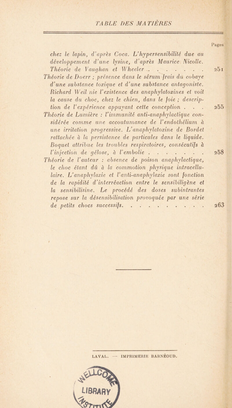 Pages chez le lapin, d’après Coca. L’hypersensibilité due au développement d’une lysine, d’après Maurice Nicolle. Théorie de Vaughan et Wheeler^. 251 Théorie de Doerr ; présence dans le sérum frais du cobaye d’une substance toxique et d’une substance antagoniste. Richard Weil nie l’existence des anaphylatoxines et voit la cause du choc, chez le chien, dans le foie ; descrip- tion de Vexpérience appuyant cette conception . . . 255 Théorie de Lumière : l’immunité anti-anaphylactique con- sidérée comme une accoutumance de T endothélium à une irritation progressive. L’anaphylatoxine de Bordet rattachée à la persistance de particules dans le liquide. Boquet attribue les troubles respiratoires, consécutifs a T injection de gélose, à l'embolie 258 Théorie de l’auteur : absence de poison anaphylactique, le choc étant dû à la commotion physique intracellu- laire. L’anaphylaxie et l’anti-anaphylaxie sont fonction de la rapidité d’interréaction entre le sensibiligène et la sensibilisine. Le procédé des doses subintrantes repose sur la désensibilisation provoquée par une série de petits chocs successifs 263 ♦ LAVAL. IMPRIMERIE BARNÉOUD. J-IBRARY