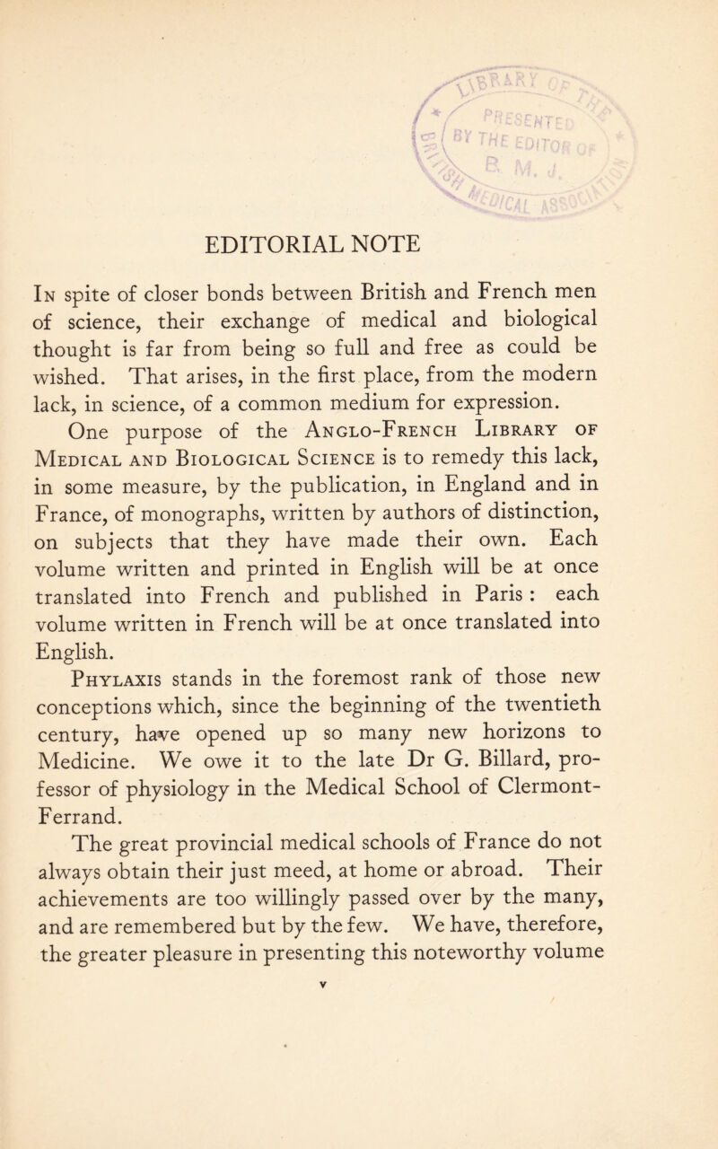 In spite of doser bonds between British and French men of science, their exchange of medical and biological thought is far from being so full and free as could be wished. That arises, in the first place, from the modern lack, in science, of a common medium for expression. One purpose of the Anglo-French Library of Medical and Biological Science is to remedy this lack, in some measure, by the publication, in England and in France, of monographs, written by authors of distinction, on subjects that they have made their own. Each volume written and printed in English will be at once translated into French and published in Paris : each volume written in French will be at once translated into English. Phylaxis stands in the foremost rank of those new conceptions which, since the beginning of the twentieth century, have opened up so many new horizons to Medicine. We owe it to the late Dr G. Billard, pro- fessor of physiology in the Medical School of Clermont- Ferrand. The great provincial medical schools of France do not always obtain their just meed, at home or abroad. Their achievements are too willingly passed over by the many, and are remembered but by the few. We have, therefore, the greater pleasure in presenting this noteworthy volume