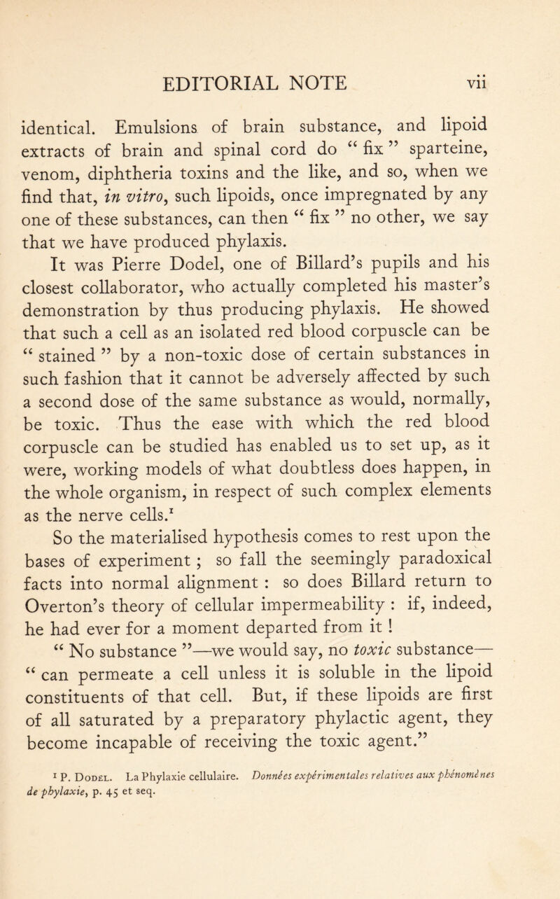 • • identical. Emulsions of brain substance, and lipoid extracts of brain and spinal cord do “ fix ” sparteine, venom, diphtheria toxins and the like, and so, when we find that, in vitro, such lipoids, once impregnated bp any one of these substances, can then “ fix ” no other, we sap that we have produced phplaxis. It was Pierre Dodel, one of Billard’s pupils and his closest collaborator, who actually completed his master’s demonstration bp thus producing phplaxis. He showed that such a cell as an isolated red blood corpuscle can be “ stained ” bp a non-toxic dose of certain substances in such fashion that it cannot be adversely affected bp such a second dose of the same substance as would, normally, be toxic. Thus the ease with which the red blood corpuscle can be studied has enabled us to set up, as it were, working models of what doubtless does happen, in the whole organism, in respect of such complex elements as the nerve cells.1 So the materialised hypothesis comes to rest upon the bases of experiment ; so fall the seemingly paradoxical facts into normal alignment : so does Billard return to Overton’s theory of cellular impermeability : if, indeed, he had ever for a moment departed from it ! “ No substance ”—we would say, no toxic substance— “ can permeate a cell unless it is soluble in the lipoid constituents of that cell. But, if these lipoids are first of all saturated by a preparatory phylactic agent, they become incapable of receiving the toxic agent.” 1 P. Dodel. La Phylaxie cellulaire. Données expérimentales relatives aux phénomènes de phylaxie, p. 45 et seq.