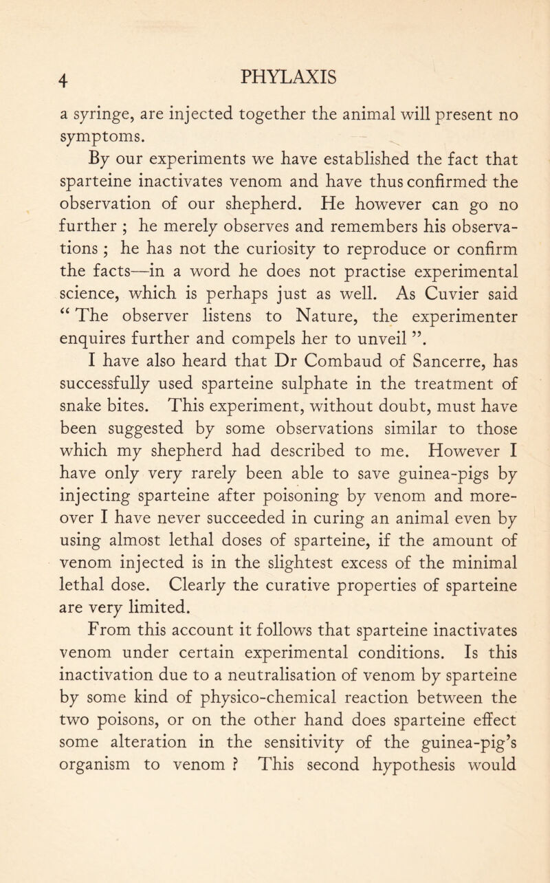 a syringe, are injected together the animal will present no symptoms. By our experiments we have established the fact that sparteine inactivates venom and have thus confirmed the observation of our shepherd. He however can go no further ; he merely observes and remembers his observa- tions ; he has not the curiosity to reproduce or confirm the facts—in a word he does not practise experimental science, which is perhaps just as well. As Cuvier said “ The observer listens to Nature, the experimenter enquires further and compels her to unveil ”. I have also heard that Dr Combaud of Sancerre, has successfully used sparteine sulphate in the treatment of snake bites. This experiment, without doubt, must have been suggested by some observations similar to those which my shepherd had described to me. However I have only very rarely been able to save guinea-pigs by injecting sparteine after poisoning by venom and more- over I have never succeeded in curing an animal even by using almost lethal doses of sparteine, if the amount of venom injected is in the slightest excess of the minimal lethal dose. Clearly the curative properties of sparteine are very limited. From this account it follows that sparteine inactivates venom under certain experimental conditions. Is this inactivation due to a neutralisation of venom by sparteine by some kind of physico-chemical reaction between the two poisons, or on the other hand does sparteine effect some alteration in the sensitivity of the guinea-pig’s organism to venom ? This second hypothesis would