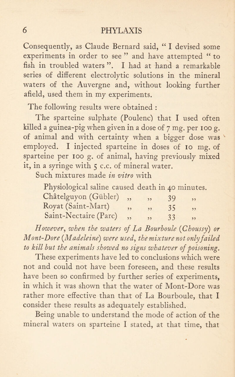 Consequently, as Claude Bernard said, “ I devised some experiments in order to see ” and have attempted “ to fish in troubled waters I had at hand a remarkable series of different electrolytic solutions in the mineral waters of the Auvergne and, without looking further afield, used them in my experiments. The following results were obtained : The sparteine sulphate (Poulenc) that I used often killed a guinea-pig when given in a dose of 7 mg. per 100 g. of animal and with certainty when a bigger dose was employed. I injected sparteine in doses of 10 mg. of sparteine per 100 g. of animal, having previously mixed it, in a syringe with 5 c.c. of mineral water. Such mixtures made in vitro with Physiological saline caused death in 40 minutes. Châtelguyon (Gübler) ,, ,, 39 ,, Royat (Saint-Mart) ,, ,, 35 ,, Saint-Nectaire (Parc) ,, ,, 33 ,, However, when the waters of La Bourhoule {Choussy) or Mont-Dore (Madeleine) were used, the mixture not only failed to kill hut the animals showed no signs whatever of poisoning. These experiments have led to conclusions which were not and could not have been foreseen, and these results have been so confirmed by further series of experiments, in which it was shown that the water of Mont-Dore was rather more effective than that of La Bourboule, that I consider these results as adequately established. Being unable to understand the mode of action of the mineral waters on sparteine I stated, at that time, that