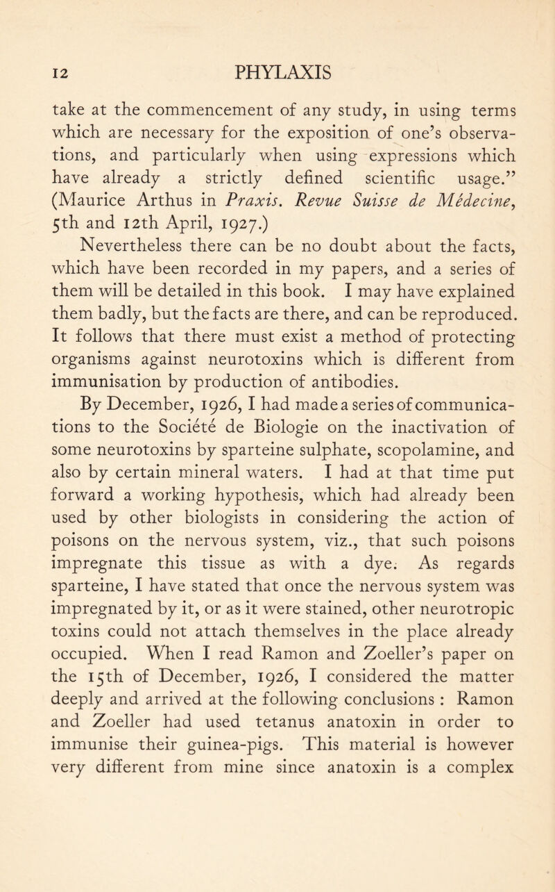 take at the commencement of an y study, in using terms which are necessary for the exposition of one’s observa- tions, and particularly when using expressions which have already a strictly defined scientific usage.” (Maurice Arthus in Praxis. Revue Suisse de Médecine, 5th and 12th April, 1927.) Nevertheless there can be no doubt about the facts, which have been recorded in my papers, and a series of them will be detailed in this book. I may have explained them badly, but the facts are there, and can be reproduced. It follows that there must exist a method of protecting organisms against neurotoxins which is different from immunisation by production of antibodies. By December, 1926, I had made a series of communica- tions to the Société de Biologie on the inactivation of some neurotoxins by sparteine sulphate, scopolamine, and also by certain mineral waters. I had at that time put forward a working hypothesis, which had already been used by other biologists in considering the action of poisons on the nervous system, viz., that such poisons impregnate this tissue as with a dye. As regards sparteine, I have stated that once the nervous system was impregnated by it, or as it were stained, other neurotropic toxins could not attach themselves in the place already occupied. When I read Ramon and Zoeller’s paper on the 15th of December, 1926, I considered the matter deeply and arrived at the following conclusions : Ramon and Zoeller had used tetanus anatoxin in order to immunise their guinea-pigs. This material is however very different from mine since anatoxin is a complex