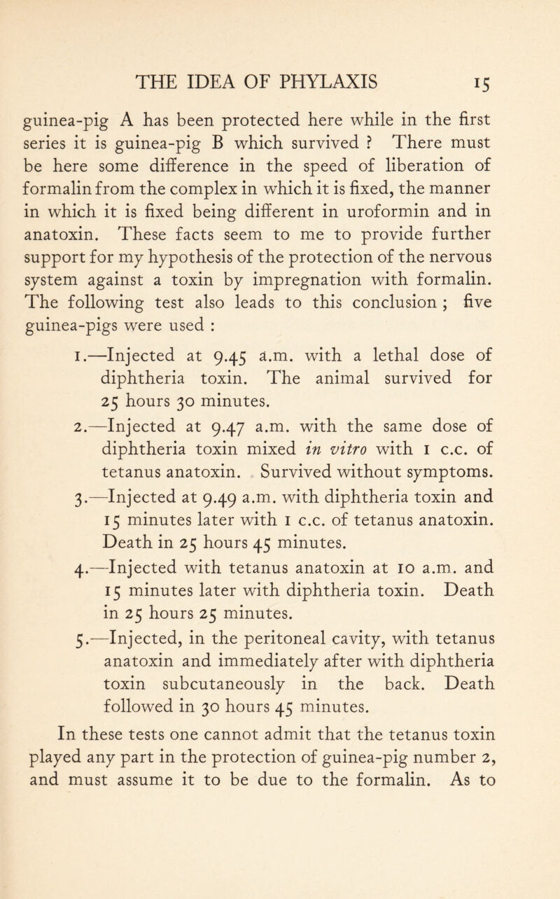 guinea-pig A has been protected here while in the first series it is guinea-pig B which survived ? There must be here some difference in the speed of liberation of formalin from the complex in which it is fixed, the manner in which it is fixed being different in uroformin and in anatoxin. These facts seem to me to provide further support for my hypothesis of the protection of the nervous system against a toxin by impregnation with formalin. The following test also leads to this conclusion ; five guinea-pigs were used : 1. —Injected at 9.45 a.m. with a lethal dose of diphtheria toxin. The animal survived for 25 hours 30 minutes. 2. —Injected at 9.47 a.m. with the same dose of diphtheria toxin mixed in vitro with 1 c.c. of tetanus anatoxin. Survived without symptoms. 3. —Injected at 9.49 a.m. with diphtheria toxin and 15 minutes later with 1 c.c. of tetanus anatoxin. Death in 25 hours 45 minutes. 4. —Injected with tetanus anatoxin at 10 a.m. and 15 minutes later with diphtheria toxin. Death in 25 hours 25 minutes. 5. —Injected, in the peritoneal cavity, with tetanus anatoxin and immediately after with diphtheria toxin subcutaneously in the back. Death followed in 30 hours 45 minutes. In these tests one cannot admit that the tetanus toxin played any part in the protection of guinea-pig number 2, and must assume it to be due to the formalin. As to