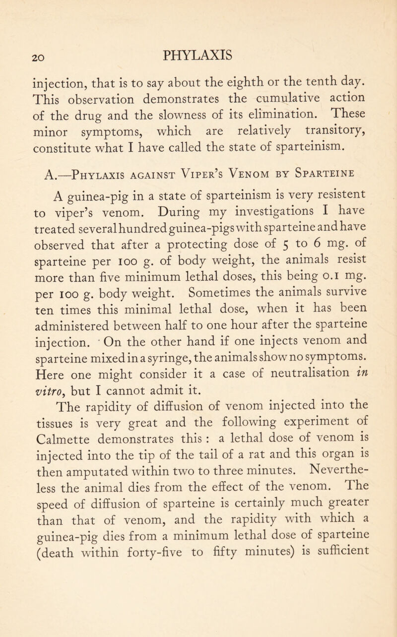 injection, that is to sa y about the eighth or the tenth day. This observation demonstrates the cumulative action of the drug and the slowness of its elimination. These minor symptoms, which are relatively transitory, constitute what I have called the state of sparteinism. A.—Phylaxis against Viper’s Venom by Sparteine A guinea-pig in a state of sparteinism is very résistent to viper’s venom. During my investigations I have treated several hundred guinea-pigs with sparteine and have observed that after a protecting dose of 5 to 6 mg. of sparteine per 100 g. of body weight, the animals resist more than five minimum lethal doses, this being 0.1 mg. per 100 g. body weight. Sometimes the animals survive ten times this minimal lethal dose, when it has been administered between half to one hour after the sparteine injection. ' On the other hand if one injects venom and sparteine mixed in a syringe, the animals show no symptoms. Here one might consider it a case of neutralisation in vitro, but I cannot admit it. The rapidity of diffusion of venom injected into the tissues is very great and the following experiment of Calmette demonstrates this : a lethal dose of venom is injected into the tip of the tail of a rat and this organ is then amputated within two to three minutes. Neverthe- less the animal dies from the effect of the venom. The speed of diffusion of sparteine is certainly much greater than that of venom, and the rapidity with which a guinea-pig dies from a minimum lethal dose of sparteine (death within forty-five to fifty minutes) is sufficient