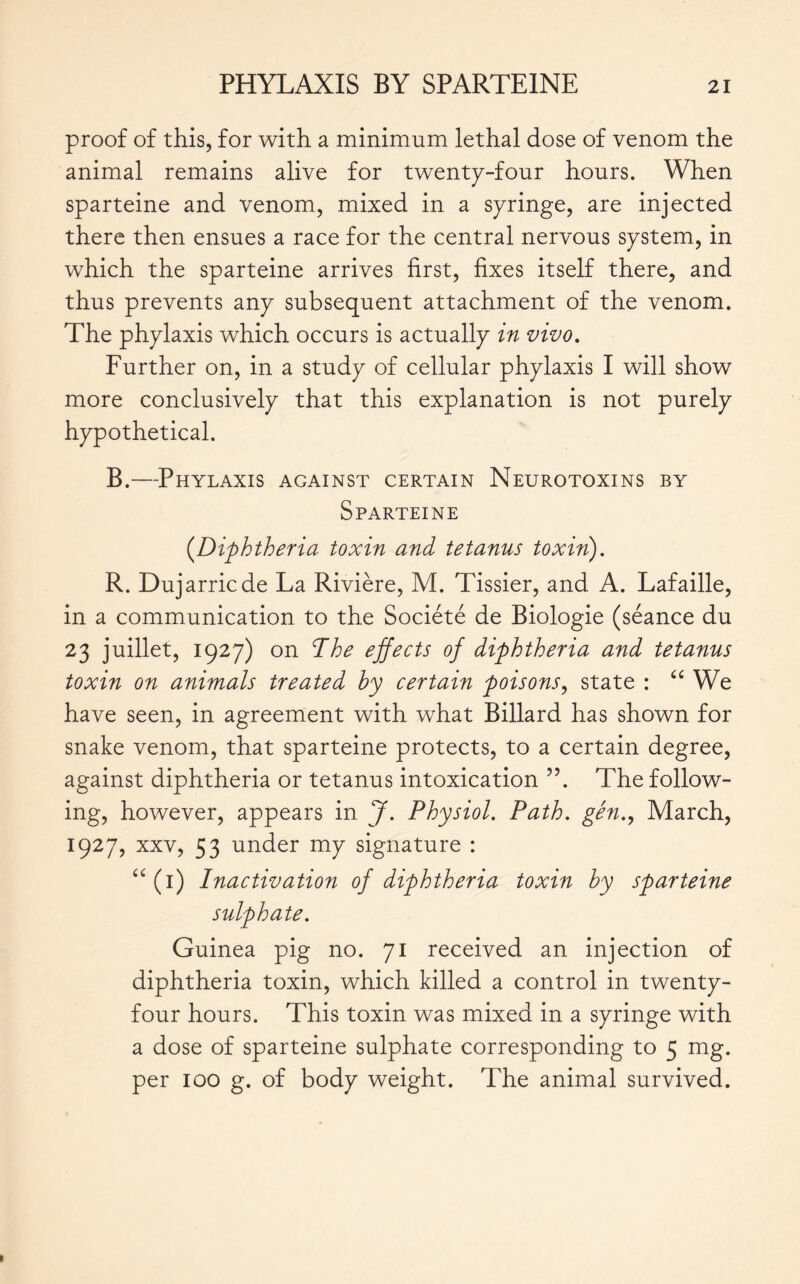 proof of this, for with a minimum lethal dose of venom the animal remains alive for twenty-four hours. When sparteine and venom, mixed in a syringe, are injected there then ensues a race for the central nervous system, in which the sparteine arrives first, fixes itself there, and thus prevents any subsequent attachment of the venom. The phylaxis which occurs is actually in vivo. Further on, in a study of cellular phylaxis I will show more conclusively that this explanation is not purely hypothetical. B.—Phylaxis against certain Neurotoxins by Sparteine (Diphtheria toxin and tetanus toxin). R. Dujarricde La Rivière, M. Tissier, and A. Lafaille, in a communication to the Société de Biologie (séance du 23 juillet, 1927) on The effects of diphtheria and tetanus toxin on animals treated by certain poisons, state : “ We have seen, in agreement with what Billard has shown for snake venom, that sparteine protects, to a certain degree, against diphtheria or tetanus intoxication The follow- ing, however, appears in J. Physiol. Path, gén., March, 1927, xxv, 53 under my signature : “(1) Inactivation of diphtheria toxin by sparteine sulphate. Guinea pig no. 71 received an injection of diphtheria toxin, which killed a control in twenty- four hours. This toxin was mixed in a syringe with a dose of sparteine sulphate corresponding to 5 mg. per 100 g. of body weight. The animal survived.