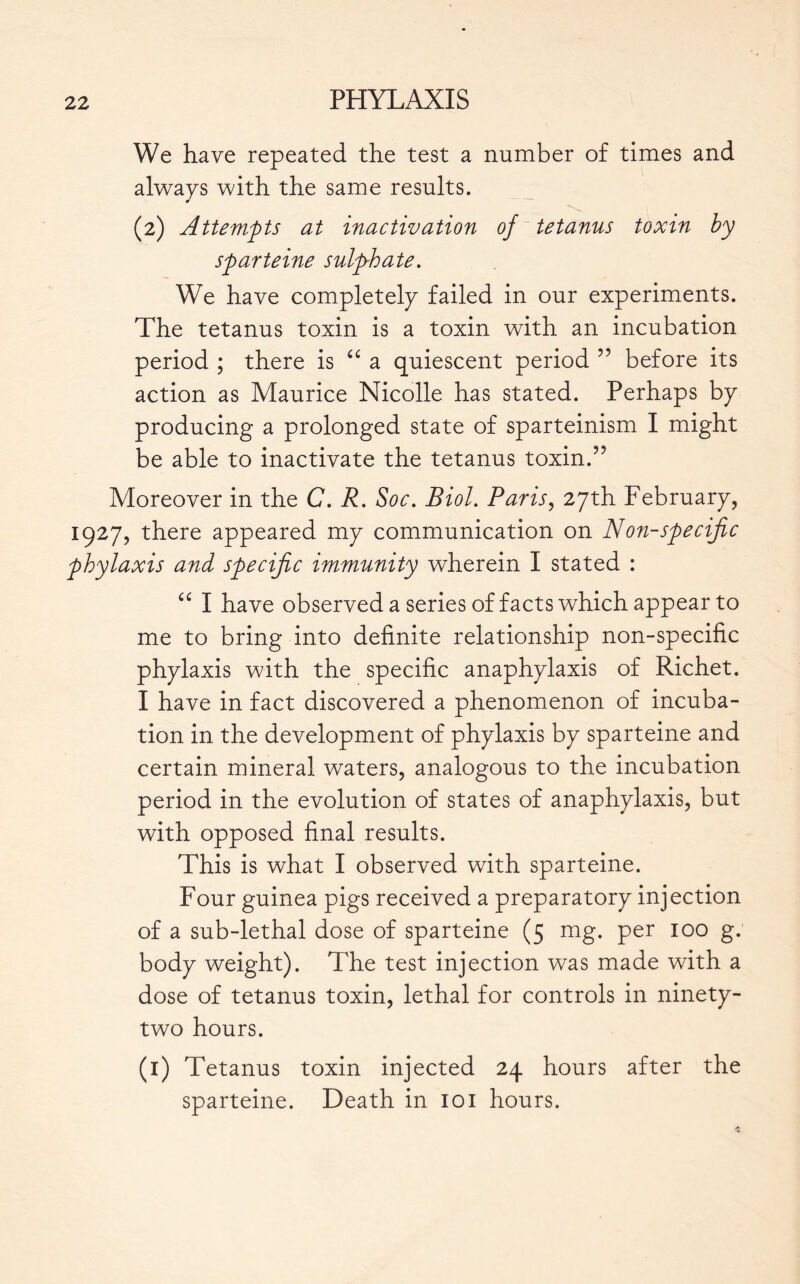 We have repeated the test a number of times and always with the same results. (2) Attempts at inactivation of tetanus toxin by sparteine sulphate. We have completely failed in our experiments. The tetanus toxin is a toxin with an incubation period ; there is “ a quiescent period ” before its action as Maurice Nicolle has stated. Perhaps by producing a prolonged state of sparteinism I might be able to inactivate the tetanus toxin.” Moreover in the C. R. Soc. Biol. Paris, 27th February, 1927, there appeared my communication on Non-specific phylaxis and specific immunity wherein I stated : “ I have observed a series of facts which appear to me to bring into definite relationship non-specific phylaxis with the specific anaphylaxis of Richet. I have in fact discovered a phenomenon of incuba- tion in the development of phylaxis by sparteine and certain mineral waters, analogous to the incubation period in the evolution of states of anaphylaxis, but with opposed final results. This is what I observed with sparteine. Four guinea pigs received a preparatory injection of a sub-lethal dose of sparteine (5 mg. per 100 g. body weight). The test injection was made with a dose of tetanus toxin, lethal for controls in ninety- two hours. (i) Tetanus toxin injected 24 hours after the sparteine. Death in 101 hours.