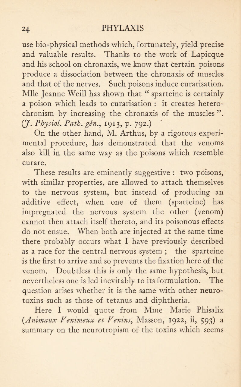use bio-physical methods which, fortunately, yield precise and valuable results. Thanks to the work of Lapicque and his school on chronaxis, we know that certain poisons produce a dissociation between the chronaxis of muscles and that of the nerves. Such poisons induce curarisation. Mlle Jeanne Weill has shown that “ sparteine is certainly a poison which leads to curarisation : it creates hetero- chronism by increasing the chronaxis of the muscles ”. (J. Physiol. Path, gén., 1913, p. 792.) On the other hand, M. Arthus, by a rigorous experi- mental procedure, has demonstrated that the venoms also kill in the same way as the poisons which resemble curare. These results are eminently suggestive : two poisons, with similar properties, are allowed to attach themselves to the nervous system, but instead of producing an additive effect, when one of them (sparteine) has impregnated the nervous system the other (venom) cannot then attach itself thereto, and its poisonous effects do not ensue. When both are injected at the same time there probably occurs what I have previously described as a race for the central nervous system ; the sparteine is the first to arrive and so prevents the fixation here of the venom. Doubtless this is only the same hypothesis, but nevertheless one is led inevitably to its formulation. The question arises whether it is the same with other neuro- toxins such as those of tetanus and diphtheria. Here I would quote from Mme Marie Phisalix (.Animaux Venimeux et Venins, Masson, 1922, ii, 593) a summary on the neurotropism of the toxins which seems