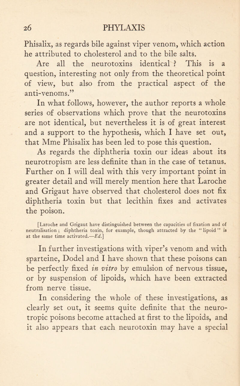 Phisalix, as regards bile against viper venom, which action he attributed to cholesterol and to the bile salts. Are all the neurotoxins identical ? This is a question, interesting not only from the theoretical point of view, but also from the practical aspect of the anti-venoms.” In what follows, however, the author reports a whole series of observations which prove that the neurotoxins are not identical, but nevertheless it is of great interest and a support to the hypothesis, which I have set out, that Mme Phisalix has been led to pose this question. As regards the diphtheria toxin our ideas about its neurotropism are less definite than in the case of tetanus. Further on I will deal with this very important point in greater detail and will merely mention here that Laroche and Grigaut have observed that cholesterol does not fix diphtheria toxin but that lecithin fixes and activates the poison. [Laroche and Grigaut have distinguished between the capacities of fixation and of neutralisation 5 diphtheria toxin, for example, though attracted by the “lipoid” is at the same time activated.—Ed.] In further investigations with viper’s venom and with sparteine, Dodel and I have shown that these poisons can be perfectly fixed in vitro by emulsion of nervous tissue, or by suspension of lipoids, which have been extracted from nerve tissue. In considering the whole of these investigations, as clearly set out, it seems quite definite that the neuro- tropic poisons become attached at first to the lipoids, and it also appears that each neurotoxin may have a special