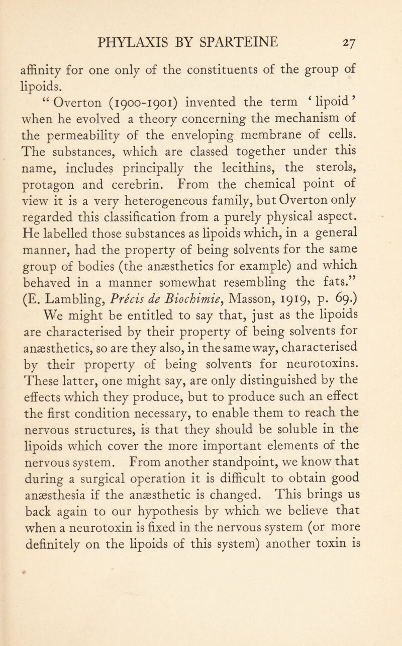 affinity for one only of the constituents of the group of lipoids. “Overton (1900-1901) invented the term £ lipoid ’ when he evolved a theory concerning the mechanism of the permeability of the enveloping membrane of cells. The substances, which are classed together under this name, includes principally the lecithins, the sterols, protagon and cerebrin. From the chemical point of view it is a very heterogeneous family, but Overton only regarded this classification from a purely physical aspect. He labelled those substances as lipoids which, in a general manner, had the property of being solvents for the same group of bodies (the anæsthetics for example) and which behaved in a manner somewhat resembling the fats.” (E. Lambling, Précis de Biochimie, Masson, 1919, p. 69.) We might be entitled to say that, just as the lipoids are characterised by their property of being solvents for anæsthetics, so are they also, in the sam e way, characterised by their property of being solvents for neurotoxins. These latter, one might say, are only distinguished by the effects which they produce, but to produce such an effect the first condition necessary, to enable them to reach the nervous structures, is that they should be soluble in the lipoids which cover the more important elements of the nervous system. From another standpoint, we know that during a surgical operation it is difficult to obtain good anaesthesia if the anaesthetic is changed. This brings us back again to our hypothesis by which we believe that when a neurotoxin is fixed in the nervous system (or more definitely on the lipoids of this system) another toxin is