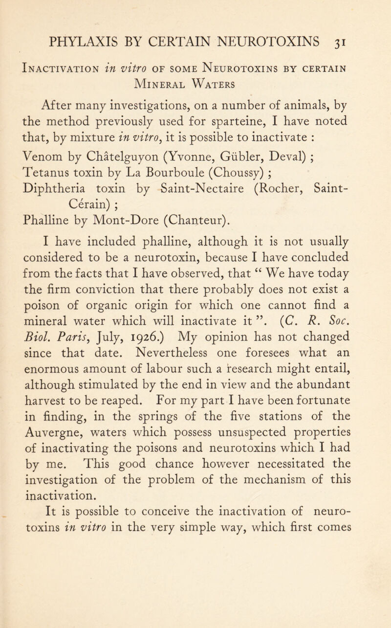 Inactivation in vitro of some Neurotoxins by certain Mineral Waters After many investigations, on a number of animals, by the method previously used for sparteine, I have noted that, by mixture in vitro, it is possible to inactivate : Venom by Châtelguyon (Yvonne, Gübler, Deval) ; Tetanus toxin by La Bourboule (Choussy) ; Diphtheria toxin by Saint-Nectaire (Rocher, Saint- Cérain) ; Phalline by Mont-Dore (Chanteur). I have included phalline, although it is not usually considered to be a neurotoxin, because I have concluded from the facts that I have observed, that “ We have today the firm conviction that there probably does not exist a poison of organic origin for which one cannot find a mineral water which will inactivate it (C. R. Soc. Biol. Paris, July, 1926.) My opinion has not changed since that date. Nevertheless one foresees what an enormous amount of labour such a research might entail, although stimulated by the end in view and the abundant harvest to be reaped. For my part I have been fortunate in finding, in the springs of the five stations of the Auvergne, waters which possess unsuspected properties of inactivating the poisons and neurotoxins which I had by me. This good chance however necessitated the investigation of the problem of the mechanism of this inactivation. It is possible to conceive the inactivation of neuro- toxins in vitro in the very simple way, which first comes