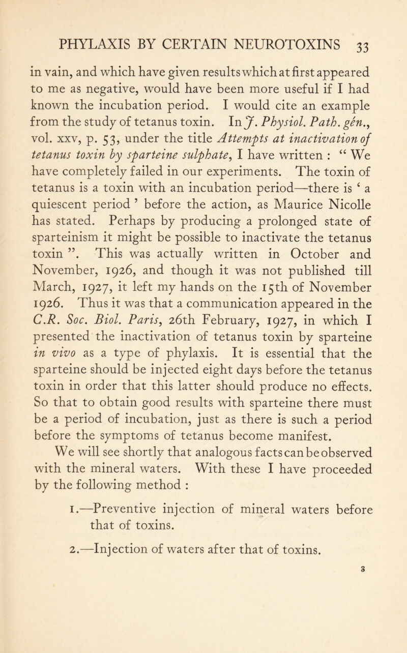 in vain, and which have given results which at first appeared to me as negative, would have been more useful if I had known the incubation period. I would cite an example from the study of tetanus toxin. In J. Physiol. Path, gén., vol. xxv, p. 53, under the title Attempts at inactivation of tetanus toxin by sparteine sulphate, I have written : “ We have completely failed in our experiments. The toxin of tetanus is a toxin with an incubation period—there is £ a quiescent period ’ before the action, as Maurice Nicolle has stated. Perhaps by producing a prolonged state of sparteinism it might be possible to inactivate the tetanus toxin ”. This was actually written in October and November, 1926, and though it was not published till March, 1927, it left my hands on the 15th of November 1926. Thus it was that a communication appeared in the C.R. Soc. Biol. Paris, 26th February, 1927, in which I presented the inactivation of tetanus toxin by sparteine in vivo as a type of phylaxis. It is essential that the sparteine should be injected eight days before the tetanus toxin in order that this latter should produce no effects. So that to obtain good results with sparteine there must be a period of incubation, just as there is such a period before the symptoms of tetanus become manifest. We will see shortly that analogous facts can be observed with the mineral waters. With these I have proceeded by the following method : 1.—Preventive injection of mineral waters before that of toxins. Injection of waters after that of toxins. 2.